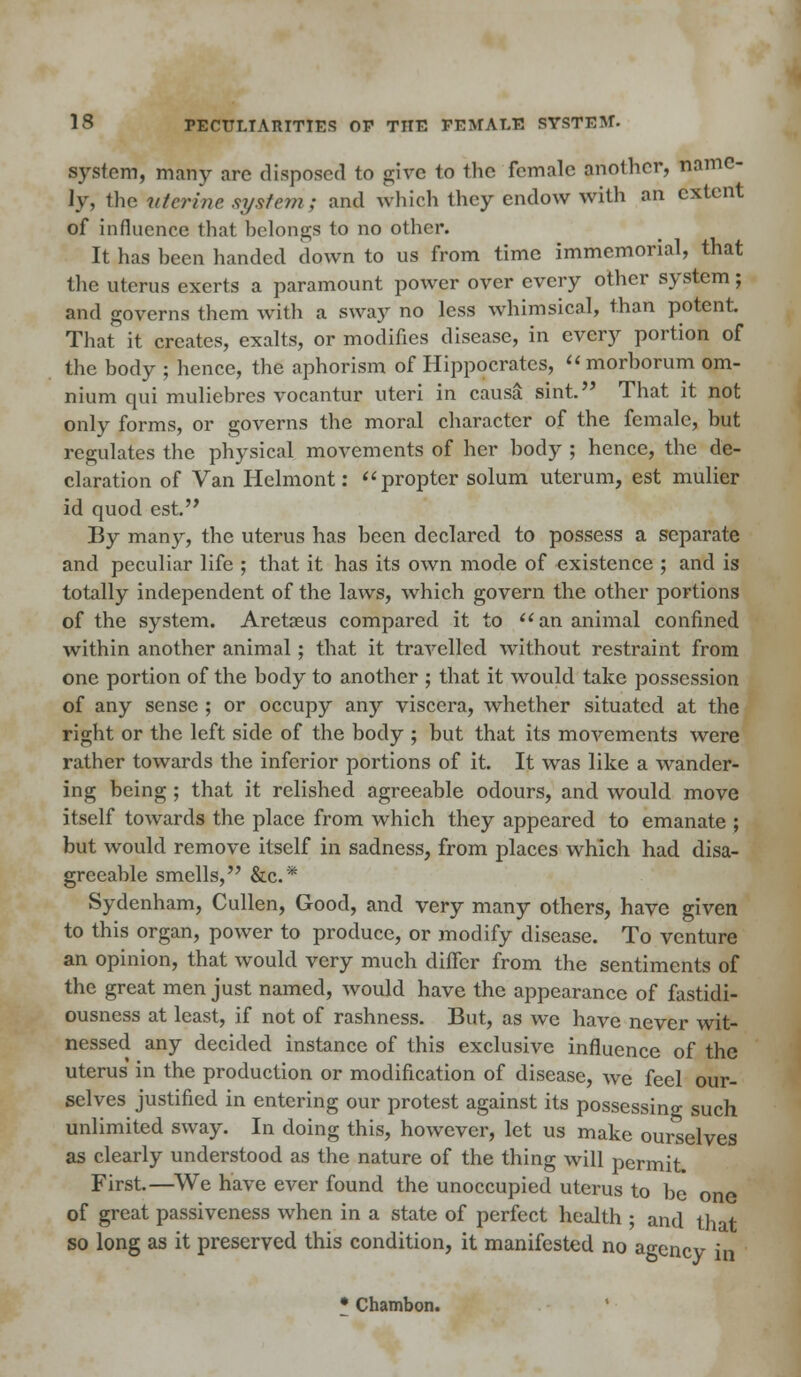 system, many arc disposed to give to the female another, name- ly, the uterine system ; and which they endow with an extent of influence that belongs to no other. It has been handed down to us from time immemorial, that the uterus exerts a paramount power over every other system; and governs them with a sway no less whimsical, than potent. That it creates, exalts, or modifies disease, in every portion of the body ; hence, the aphorism of Hippocrates, morborum om- nium qui muliebres vocantur uteri in causa sint. That it not only forms, or governs the moral character of the female, but regulates the physical movements of her body ; hence, the de- claration of Van Helmont: propter solum uterum, est mulier id quod est. By many, the uterus has been declared to possess a separate and peculiar life ; that it has its own mode of existence ; and is totally independent of the laws, which govern the other portions of the system. Aretseus compared it to an animal confined within another animal ; that it travelled without restraint from one portion of the body to another ; that it would take possession of any sense ; or occupy any viscera, whether situated at the right or the left side of the body ; but that its movements were rather towards the inferior portions of it. It was like a wander- ing being ; that it relished agreeable odours, and would move itself towards the place from which they appeared to emanate ; but would remove itself in sadness, from places which had disa- greeable smells, &c* Sydenham, Cullen, Good, and very many others, have given to this organ, power to produce, or modify disease. To venture an opinion, that would very much differ from the sentiments of the great men just named, would have the appearance of fastidi- ousness at least, if not of rashness. But, as we have never wit- nessed any decided instance of this exclusive influence of the uterus in the production or modification of disease, we feel our- selves justified in entering our protest against its possessing such unlimited sway. In doing this, however, let us make ourselves as clearly understood as the nature of the thing will permit. First.—We have ever found the unoccupied uterus to be one of great passiveness when in a state of perfect health ; and that so long as it preserved this condition, it manifested no agency in • Chambon.