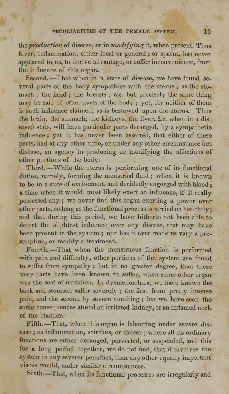 the production of disease, or in modifying it, when present. Thus fever, inflammation, either local or general; or spasm, has never appeared to us, to derive advantage, or suffer inconvenience, from the influence of this organ. Second.—That when in a state of disease, we have found se- veral parts of the body sympathize with the uterus ; as the sto- mach ; the head ; the breasts ; &c. but precisely the same thing may be said of other parts of the body ; yet, for neither of them is such influence claimed, as is bestowed upon the uterus. Thus the brain, the stomach, the kidneys, the liver, &c. when in a dis- eased state, will have particular parts deranged, by a sympathetic influence ; yet it has never been asserted, that either of these parts, had at any other time, or under any other circumstance but disease, an agency in producing or modifying the affections of other portions of the body. Third.—While the uterus is performing one of its functional duties, namely, forming the menstrual fluid ; when it is known to be in a state of excitement, and decidedly engorged with blood; a time when it would most likely exert an influence, if it really possessed any ; we never find this organ exerting a power over other parts, so long as the functional process is carried on healthily; and that during this period, we have hitherto not been able to detect the slightest influence over any disease, that may have been present in the system ; nor has it ever made us vary a pre- scription, or modify a treatment. Fourth.—That when the menstruous function is performed with pain and difficulty, other portions of the system are found to suffer from sympathy ; but in no greater degree, than these very parts have been known to suffer, when some other organ was the seat of irritation. In dysmenorrhea, we have known the back and stomach suffer severely ; the first from pretty intense pain, and the second by severe vomiting ; but we have seen the same consequences attend an irritated kidney, or an inflamed neck of the bladder. Fifth.—That, when this organ is labouring under severe dis- ease ; as inflammation, scirrhus, or cancer ; where all its ordinary functions are either deranged, perverted, or suspended, and this for a long period together, we do not find, that it involves the system in any severer penalties, than any other equally important viscus would, under similar circumstances. Sixth.—That, when its functional processes are irregularly and