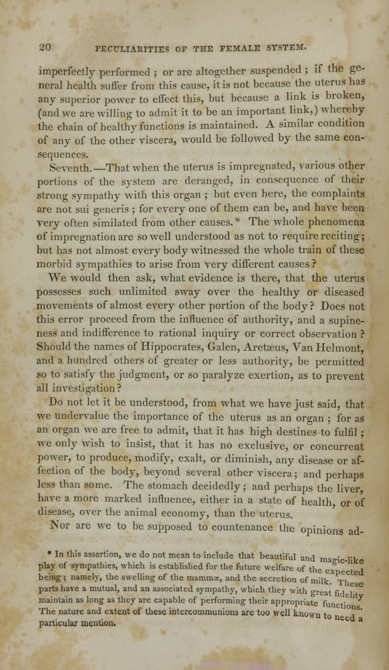 imperfectly performed ; or arc altogether suspended ; if the ge- neral health suffer from this cause, it is not because the uterus has any superior power to effect this, but because a link is broken, (and we are willing to admit it to be an important link,) whereby the chain of healthy functions is maintained. A similar condition of any of the other viscera, would be followed by the same con- sequences. Seventh.—That when the uterus is impregnated, various other portions of the system are deranged, in consequence of their strong sympathy with this organ ; but even here, the complaints are not sui generis ; for every one of them can be, and have been very often similated from other causes.* The whole phenomena of impregnation are so well understood as not to require reciting; but has not almost every body witnessed the whole train of these morbid sympathies to arise from very different causes ? We would then ask, what evidence is there, that the uterus possesses such unlimited sway over the healthy or diseased movements of almost every other portion of the body ? Does not this error proceed from the influence of authority, and a supine- ness and indifference to rational inquiry or correct observation ? Should the names of Hippocrates, Galen, Aretaeus, Van Helmont, and a hundred others of greater or less authority, be permitted so to satisfy the judgment, or so paralyze exertion, as to prevent all investigation? Do not let it be understood, from what we have just said, that we undervalue the importance of the uterus as an organ ; for as an organ we are free to admit, that it has high destines to fulfil; we only wish to insist, that it has no exclusive, or concurrent power, to produce, modify, exalt, or diminish, any disease or af- fection of the body, beyond several other viscera; and perhaps less than some. The stomach decidedly; and perhaps the liver have a more marked influence, either in a state of health or of disease, over the animal economy, than the uterus. Nor are we to be supposed to countenance the opinions ad- • In this assertion, we do not mean to include that beautiful and matr' 11 play of sympathies, which is established for the future welfare of the ex C 1^1 being ; namely, the swelling of the mammae, and the secretion of milk. Ti° C parts have a mutual, and an associated sympathy, which they will) great fi 1 r^ maintain as long as they are capable of performing their appropriate fun t ' ^ The nature and extent of these intercommunions are too well known to particular mention. e a