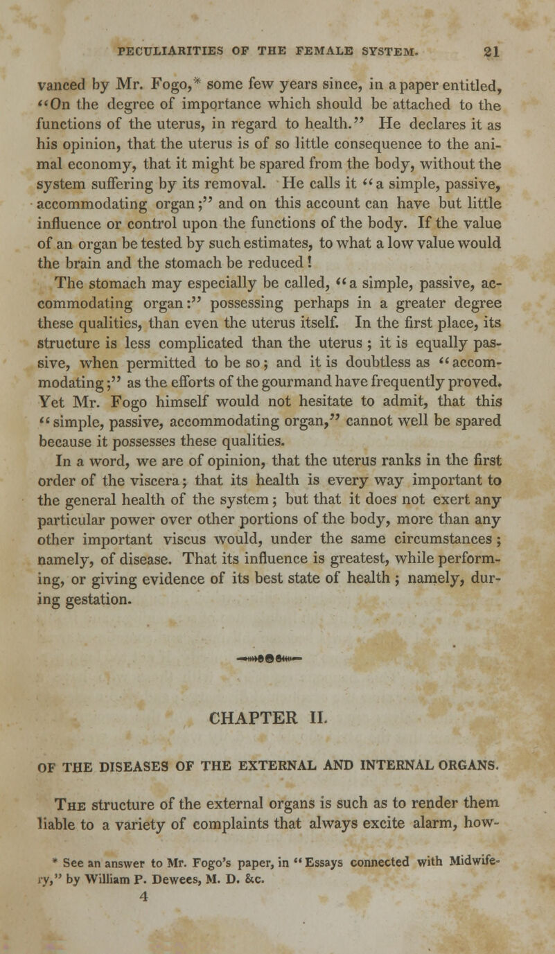 vanced by Mr. Fogo,* some few years since, in a paper entitled, On the degree of importance which should be attached to the functions of the uterus, in regard to health. He declares it as his opinion, that the uterus is of so little consequence to the ani- mal economy, that it might be spared from the body, without the system suffering by its removal. He calls it a simple, passive, accommodating organ; and on this account can have but little influence or control upon the functions of the body. If the value of an organ be tested by such estimates, to what a low value would the brain and the stomach be reduced ! The stomach may especially be called, a simple, passive, ac- commodating organ: possessing perhaps in a greater degree these qualities, than even the uterus itself. In the first place, its structure is less complicated than the uterus ; it is equally pas- sive, when permitted to be so; and it is doubtless as accom- modating ; as the efforts of the gourmand have frequently proved. Yet Mr. Fogo himself would not hesitate to admit, that this simple, passive, accommodating organ, cannot well be spared because it possesses these qualities. In a word, we are of opinion, that the uterus ranks in the first order of the viscera; that its health is every way important to the general health of the system; but that it does not exert any particular power over other portions of the body, more than any other important viscus would, under the same circumstances ; namely, of disease. That its influence is greatest, while perform- ing, or giving evidence of its best state of health ; namely, dur- ing gestation. CHAPTER II. OF THE DISEASES OF THE EXTERNAL AND INTERNAL ORGANS. The structure of the external organs is such as to render them liable to a variety of complaints that always excite alarm, how- * See an answer to Mr. Fogo's paper, in  Essays connected with Midwife- ry, by William P. Dewees, M. D. &c. 4