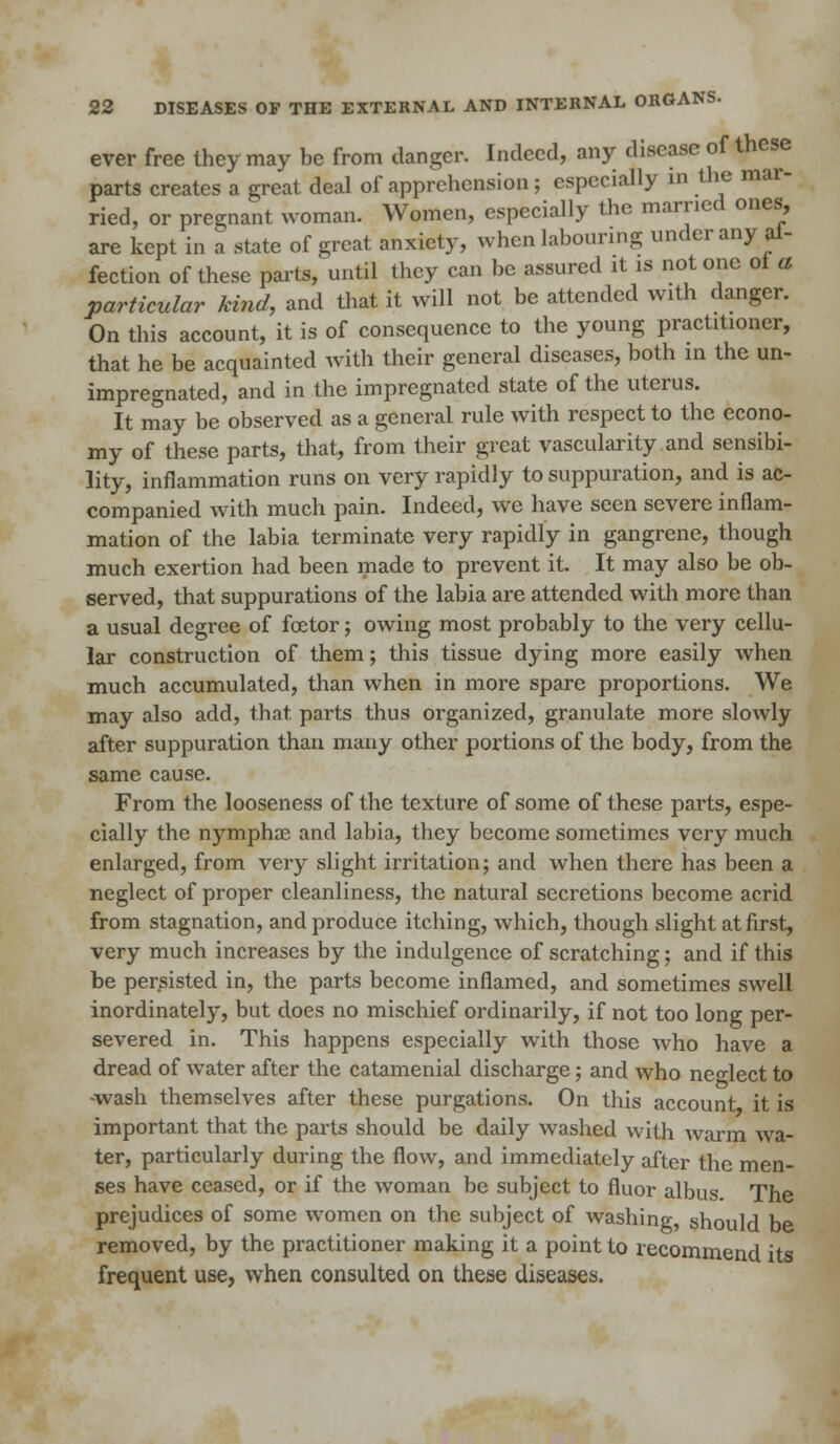 ever free they may be from clanger. Indeed, any disease of these parts creates a great deal of apprehension; especially in the mar- ried, or pregnant woman. Women, especially the married ones, are kept in a state of great anxiety, when labouring under any al- fection of these parts, until they can be assured it is not one ot a particular kind, and that it will not be attended with danger. On this account, it is of consequence to the young practitioner, that he be acquainted with their general diseases, both in the un- impregnated, and in the impregnated state of the uterus. It may be observed as a general rule with respect to the econo- my of these parts, that, from their great vascularity and sensibi- lity, inflammation runs on very rapidly to suppuration, and is ac- companied with much pain. Indeed, we have seen severe inflam- mation of the labia terminate very rapidly in gangrene, though much exertion had been made to prevent it. It may also be ob- served, that suppurations of the labia are attended with more than a usual degree of fcetor; owing most probably to the very cellu- lar construction of them; this tissue dying more easily when much accumulated, than when in more spare proportions. We may also add, that parts thus organized, granulate more slowly after suppuration than many other portions of the body, from the same cause. From the looseness of the texture of some of these parts, espe- cially the nymphae and labia, they become sometimes very much enlarged, from very slight irritation; and when there has been a neglect of proper cleanliness, the natural secretions become acrid from stagnation, and produce itching, which, though slight at first, very much increases by the indulgence of scratching; and if this be persisted in, the parts become inflamed, and sometimes swell inordinately, but does no mischief ordinarily, if not too long per- severed in. This happens especially with those who have a dread of water after the catamenial discharge; and who neglect to ■wash themselves after these purgations. On this account it is important that the parts should be daily washed with warm wa- ter, particularly during the flow, and immediately after the men- ses have ceased, or if the woman be subject to fluor albus. The prejudices of some women on the subject of washing, should be removed, by the practitioner making it a point to recommend its frequent use, when consulted on these diseases.