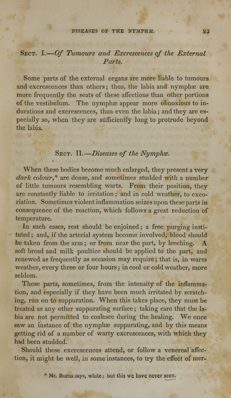 Sect. I.—Of Tumours and Excrescences of the External Parts. Some parts of the external organs are more liable to tumours and excrescences than others; thus, the labia and nymphse are more frequently the seats of these affections than other portions of the vestibulum. The nymphae appear more obnoxious to in- durations and excrescences, than even the labia; and they are es- pecially so, when they are sufficiently long to protrude beyond the labia. Sect. II.—Diseases of the Nymphse. When these bodies become much enlarged, they present a very dark colour * are dense, and sometimes studded with a number of little tumours resembling warts. From their position, they are constantly liable to irritation; and in cold weather, to exco- riation. Sometimes violent inflammation seizes upon these parts in consequence of the reaction, which follows a great reduction of temperature. In such cases, rest should be enjoined; a free purging insti- tuted ; and, if the arterial system become involved, blood should be taken from the arm; or Trom near the part, by leeching. A soft bread and milk poultice should be applied to the part, and renewed as frequently as occasion may require; that is, in warm weather, every three or four hours; in cool or cold weather, more seldom. These parts, sometimes, from the intensity of the inflamma- tion, and especially if they have been much irritated by scratch- ing, run on to suppuration. When this takes place, they must be treated as any other suppurating surface; taking care that the la- bia are not permitted to coalesce during the healing. We once saw an instance of the nymphae suppurating, and by this means getting rid of a number of warty excrescences, with which they had been studded. Should these excrescences attend, or follow a venereal affec- tion, it might be well, in some instances, to try the effect of mer- * Mr. Burns says, white; but this we have never seen.