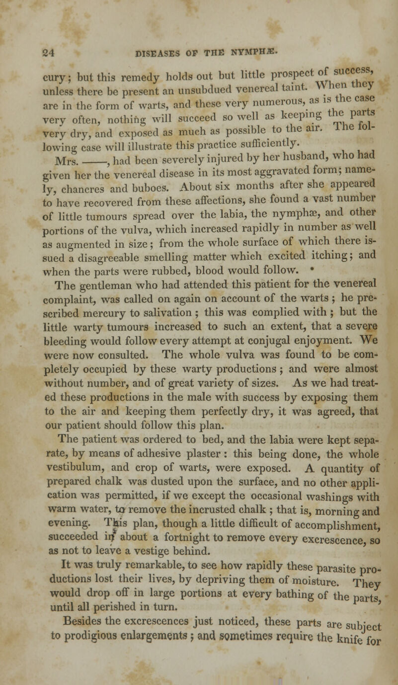 cury; but this remedy holds out but little prospect of success, unless there be present an unsubdued venereal taint. When cy are in the form of warts, and these very numerous, as is the case very often, nothing will succeed so well as keeping the, parts very dry, and exposed as much as possible to the air. 1 he lol- lowing case will illustrate this practice sufficiently. Mrs. , had been severely injured by her husband, who had given her the venereal disease in its most aggravated form; name- ly, chancres and buboes. About six months after she appeared to have recovered from these affections, she found a vast number of little tumours spread over the labia, the nymphae, and other portions of the vulva, which increased rapidly in number as well as augmented in size; from the whole surface of which there is- sued a disagreeable smelling matter which excited itching; and when the parts were rubbed, blood would follow. • The gentleman who had attended this patient for the venereal complaint, was called on again on account of the warts ; he pre- scribed mercury to salivation ; this was complied with ; but the little warty tumours increased to such an extent, that a severe bleeding would follow every attempt at conjugal enjoyment. We were now consulted. The whole vulva was found to be com- pletely occupied by these warty productions; and were almost without number, and of great variety of sizes. As we had treat- ed these productions in the male with success by exposing them to the air and keeping them perfectly dry, it was agreed, that our patient should follow this plan. The patient was ordered to bed, and the labia were kept sepa- rate, by means of adhesive plaster: this being done, the whole vestibulum, and crop of warts, were exposed. A quantity of prepared chalk was dusted upon the surface, and no other appli- cation was permitted, if we except the occasional washings with warm water, to remove the incrusted chalk ; that is, morning and evening. Tfais plan, though a little difficult of accomplishment succeeded iif about a fortnight to remove every excrescence so as not to leave a vestige behind. It was truly remarkable, to see how rapidly these parasite pro- ductions lost their lives, by depriving them of moisture. Thev would drop off in large portions at every bathing of the parts until all perished in turn. Besides the excrescences just noticed, these parts are subiect to prodigious enlargements; and sometimes require the knife for