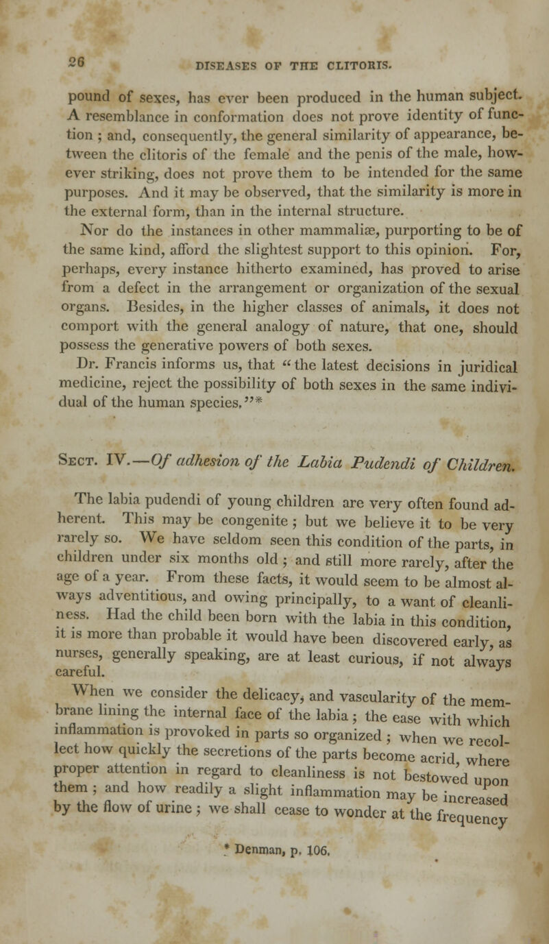 DISEASES OF THE CLITORIS. pound of sexes, has ever been produced in the human subject. A resemblance in conformation does not prove identity of func- tion ; and, consequently, the general similarity of appearance, be- tween the clitoris of the female and the penis of the male, how- ever striking, does not prove them to be intended for the same purposes. And it may be observed, that the similarity is more in the external form, than in the internal structure. Nor do the instances in other mammalia?, purporting to be of the same kind, afford the slightest support to this opinion. For, perhaps, every instance hitherto examined, has proved to arise from a defect in the arrangement or organization of the sexual organs. Besides, in the higher classes of animals, it does not comport with the general analogy of nature, that one, should possess the generative powers of both sexes. Dr. Francis informs us, that  the latest decisions in juridical medicine, reject the possibility of both sexes in the same indivi- dual of the human species.* Sect. IV.—Of adhesion of the Labia Pudendi of Children. The labia pudendi of young children are very often found ad- herent. This may be congenite ; but we believe it to be very rarely so. We have seldom seen this condition of the parts, in children under six months old ; and still more rarely, after the age of a year. From these facts, it would seem to be almost al- ways adventitious, and owing principally, to a want of cleanli- ness. Had the child been born with the labia in this condition, it is more than probable it would have been discovered early, as nurses, generally speaking, are at least curious, if not always careful. J When we consider the delicacy, and vascularity of the mem brane hmng the internal face of the labia; the ease with which inflammation is provoked in parts so organized ; when we recol lect how quickly the secretions of the parts become acrid where proper attention in regard to cleanliness is not bestowed unon them ; and how readily a slight inflammation may be increaspd by the flow of urine ; we shall cease to wonder at the frequency • Denman, p. 106.