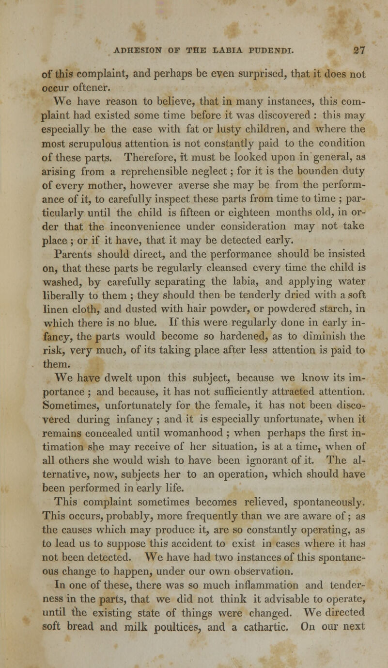 of this complaint, and perhaps be even surprised, that it does not occur oftener. We have reason to believe, that in many instances, this com- plaint had existed some time before it was discovered : this may especially be the case with fat or lusty children, and where the most scrupulous attention is not constantly paid to the condition of these parts. Therefore, it must be looked upon in general, as arising from a reprehensible neglect; for it is the bounden duty of every mother, however averse she may be from the perform- ance of it, to carefully inspect these parts from time to time ; par- ticularly until the child is fifteen or eighteen months old, in or- der that the inconvenience under consideration may not take place ; or if it have, that it may be detected early. Parents should direct, and the performance should be insisted on, that these parts be regularly cleansed every time the child is washed, by carefully separating the labia, and applying water liberally to them ; they should then be tenderly dried with a soft linen cloth, and dusted with hair powder, or powdered starch, in which there is no blue. If this were regularly done in early in- fancy, the parts would become so hardened, as to diminish the risk, very much, of its taking place after less attention is paid to them. We have dwelt upon this subject, because we know its im- portance ; and because, it has not sufficiently attracted attention. Sometimes, unfortunately for the female, it has not been disco- vered during infancy ; and it is especially unfortunate, when it remains concealed until womanhood ; when perhaps the first in- timation she may receive of her situation, is at a time, when of all others she would wish to have been ignorant of it. The al- ternative, now, subjects her to an operation, which should have been performed in early life. This complaint sometimes becomes relieved, spontaneously. This occurs, probably, more frequently than we are aware of; as the causes which may produce it, are so constantly operating, as to lead us to suppose this accident to exist in cases where it has not been detected. We have had two instances of this spontane- ous change to happen, under our own observation. In one of these, there was so much inflammation and tender- ness in the parts, that we did not think it advisable to operate, until the existing state of things were changed. We directed soft bread and milk poultices, and a cathartic. On our next