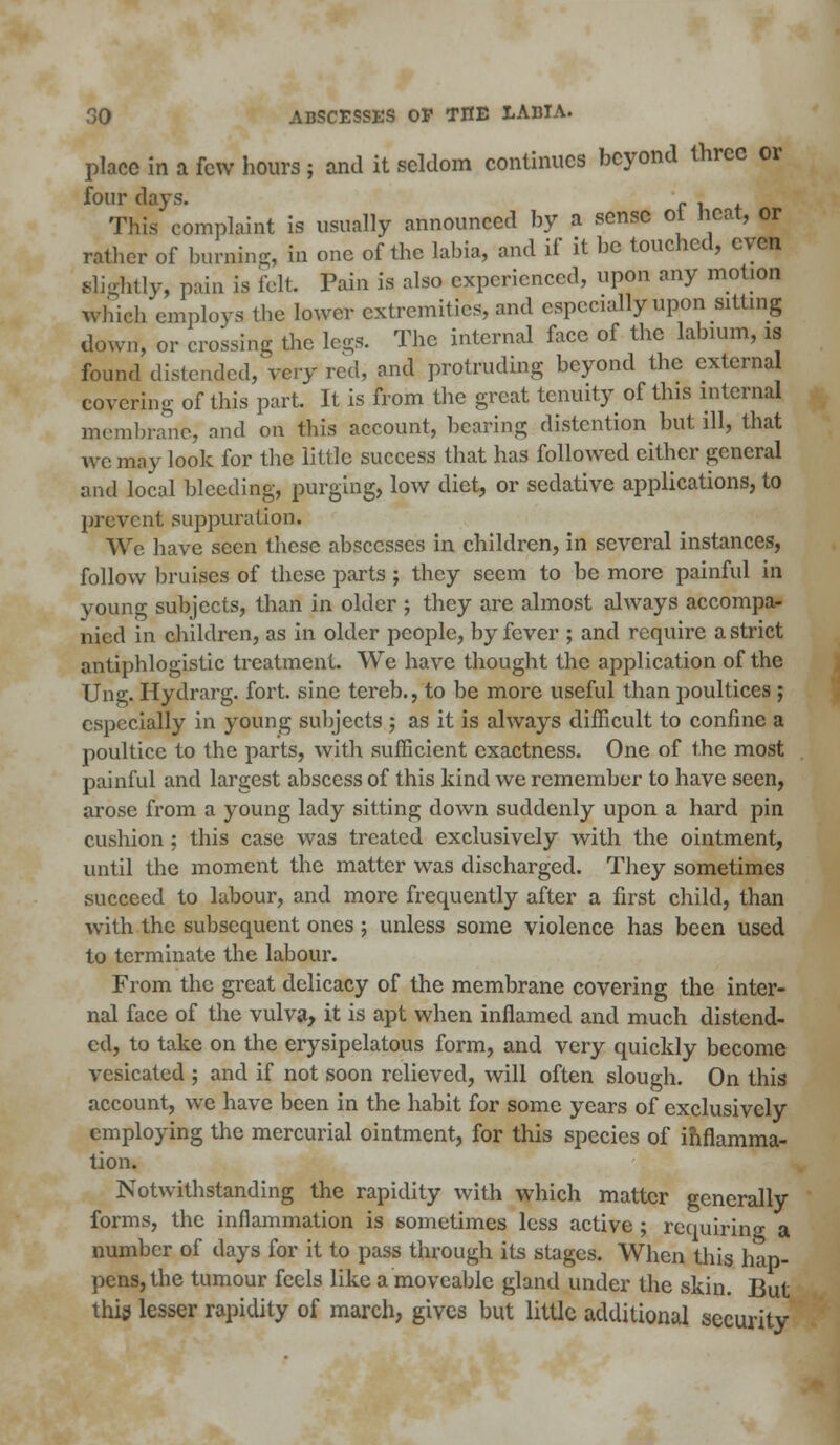 place in a few hours ; and it seldom continues beyond three or four days. rut This complaint is usually announced by a sense ot heat, or rather of burning, in one of the labia, and if it be touched, even slightly, pain is felt Pain is also experienced, upon any motion which employs the lower extremities, and especially upon sitting down, or crossing the legs. The internal face of the labium, is found distended/very red, and protruding beyond the external covering of this part. It is from the great tenuity of this internal membrane, and on this account, bearing distention but ill, that we may look for the little success that has followed cither general and local bleeding, purging, low diet, or sedative applications, to prevent suppuration. We have seen these abscesses in children, in several instances, follow bruises of these parts ; they seem to be more painful in young subjects, than in older ; they are almost always accompa- nied in children, as in older people, by fever ; and require a strict antiphlogistic treatment. We have thought the application of the Ung. Hydrarg. fort, sine tereb., to be more useful than poultices ; especially in young subjects ; as it is always difficult to confine a poultice to the parts, with sufficient exactness. One of the most painful and largest abscess of this kind we remember to have seen, arose from a young lady sitting down suddenly upon a hard pin cushion : this case was treated exclusively with the ointment, until the moment the matter was discharged. They sometimes succeed to labour, and more frequently after a first child, than with the subsequent ones ; unless some violence has been used to terminate the labour. From the great delicacy of the membrane covering the inter- nal face of the vulva, it is apt when inflamed and much distend- ed, to take on the erysipelatous form, and very quickly become vesicated ; and if not soon relieved, will often slough. On this account, we have been in the habit for some years of exclusively employing the mercurial ointment, for this species of inflamma- tion. Notwithstanding the rapidity with which matter generally forms, the inflammation is sometimes less active ; requiring a number of days for it to pass through its stages. When this hap- pens, the tumour feels like a moveable gland under the skin. But this lesser rapidity of march, gives but little additional security