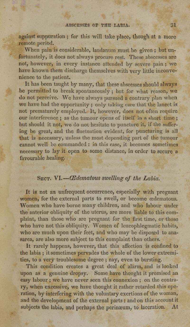 against suppuration ; for this will take place, though at a more remote period. When pain is considerable, laudanum must be given ; but un- fortunately, it does not always procure rest. These abscesses are not, however, in every instance attended by severe pain ; we have known them discharge themselves with very little inconve- nience to the patient. It has been taught by many, that these abscesses should always be permitted to break spontaneously ; but for what reason, we do not perceive. We have always pursued a contrary plan when we have had the opportunity ; only taking cure that the lancet is not prematurely employed. It, however, does not often require our interference ; as the tumour opens of itself in a short time ; but should it not, we do not hesitate to puncture it, if the suffer- ing be great, and the fluctuation evident, for puncturing is all that is necessary, unless the most depending part of the tumour cannot well be commanded : in this case, it becomes sometimes necessary to lay it open to some distance, in order to secure a favourable healing. Sect. VI.—(Edematous swelling of the Labia. It is not an unfrequent occurrence, especially with pregnant women, for the external parts to swell, or become cedematous. Women who have borne many children, and who labour under the anterior obliquity of the uterus, are more liable to this com- plaint, than those who are pregnant for the first time, or those who have not this obliquity. Women of leucophlegmatic habits, who are much upon their feet, and who may be disposed to ana- sarca, are also more subject to this complaint than others. It rarely happens, however, that this affection is confined to the labia ; it sometimes pervades the whole of the lower extremi- ties, to a very troublesome degree ; nay, even to bursting. This condition creates a great deal of alarm, and is looked upon as a genuine dropsy. Some have thought it promised an easy labour ; we have never seen this connexion ; on the contra- ry, when excessive, we have thought it rather retarded this ope- ration, by interfering with the voluntary exertions of the woman, and the development of the external parts : and on this account it subjects the labia, and perhaps the perinseum, to laceration. At