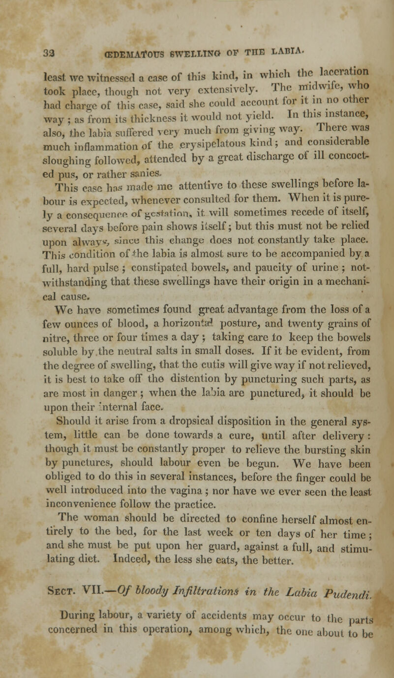 least wc witnessed a case of this kind, in which the laceration took place, though not very extensively. The midwife, who had charge of this rose, said she could account tor it in no other way ; as from its thickness it would not yield. In this instance, also, the labia suffered very much from giving way. There was much inflammation of the erysipelatous kind; and considerable sloughing followed, attended by a great discharge of ill concoct- ed pus, or rather sanies. This case has made me attentive to these swellings before la- bour is expected, whenever consulted for them. When it is pure- ly a consequence of gestation, it. will sometimes recede of itself, several days before pain shows itself; but this must not be relied upon always since this change does not constantly take place. This condition of the labia is almost sure to be accompanied by a full, hard pulse ; constipated bowels, and paucity of urine ; not- withstanding that these swellings have their origin in a mechani- cal cause. We have sometimes found great advantage from the loss of a few ounces of blood, a horizontal, posture, and twenty grains of nitre, three or four times a day ; taking care to keep the bowels soluble by the neutral salts in small doses. If it be evident, from the degree of swelling, that the cutis will give way if not relieved, it is best to take off the distention by puncturing such parts, as are most in danger ; when the labia arc punctured, it should be upon their internal face. Should it arise from a dropsical disposition in the general sys- tem, little can be done towards a cure, until after delivery : though it must be constantly proper to relieve the bursting skin by punctures, should labour even be begun. We have been obliged to do this in several instances, before the finger could be well introduced into the vagina ; nor have we ever seen the least inconvenience follow the practice. The woman should be directed to confine herself almost en- tirely to the bed, for the last week or ten days of her time; and she must be put upon her guard, against a full, and stimu- lating diet. Indeed, the less she eats, the better. Sect. VII.—Of bloody Infiltrations in the Labia Pudendi. During labour, a variety of accidents may occur to the parts concerned in this operation, among which, the one about to be