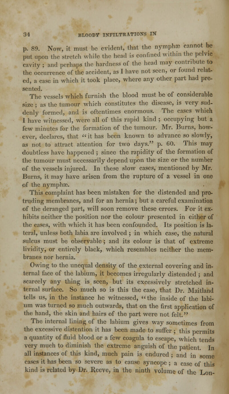 p. 89. Now, it must bo evident, that the nymphse cannot, be put upon the stretch while the head is confined within the pelvic cavity : and perhaps the hardness of the head may contribute to the occurrence of the accident, as I have not seen, or found relat- ed, a case in which it took place, where any other part had pre- sented. The vessels which furnish the blood must be of considerable size ; as the tumour which constitutes the disease, is very sud- denly formed, and is oftentimes enormous. The cases which 1 have witnessed, were all of this rapid kind ; occupying but a few minutes for the formation of the tumour. Mr. Burns, how- ever, declares, that it has been known to advance so slowly, as not to attract attention for two days. p. 60. This may doubtless have happened ; since the rapidity of the formation of the tumour must necessarily depend upon the size or the number of the vessels injured. In these slow cases, mentioned by Mr. Burns, it may have arisen from the rupture of a vessel in one of the nymphae. This complaint has been mistaken for the distended and pro- truding membranes, and for an hernia; but a careful examination of the deranged part, will soon remove these errors. For it ex- hibits neither the position nor the colour presented in either of the cases, with which it has been confounded. Its position is la- teral, unless both labia are involved ; in which case, the natural sulcus must be observable; and its colour is that of extreme lividity, or entirely black, which resembles neither the mem- branes nor hernia. Owing to the unequal density of the external covering and in- ternal face of the labium, it becomes irregularly distended ; and scarcely any thing is seen, but its excessively stretched in- ternal surface. So much so is this the case, that Dr. Maitland tells us, in the instance he witnessed, the inside of the labi- um was turned so much outwards, that on the first application of the hand, the skin and hairs of the part were not felt. The internal lining of the labium gives way sometimes from the excessive distention it has been made to suffer ; this permits a quantity of fluid blood or a few coagula to escape, which tends very much to diminish the extreme anguish of the patient. In all instances of this kind, much pain is endured ; and in some cases it has been so severe as to cause syncope ; a case of this kind is related by Dr. Reeve, in the ninth volume of the Lon-