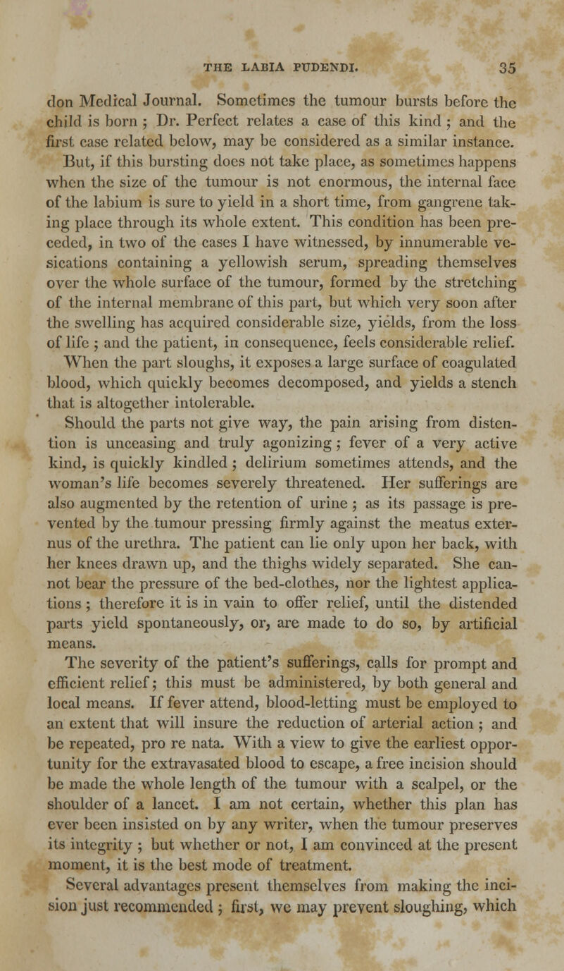 don Medical Journal. Sometimes the tumour bursts before the child is born ; Dr. Perfect relates a case of this kind ; and the first case related below, may be considered as a similar instance. But, if this bursting does not take place, as sometimes happens when the size of the tumour is not enormous, the internal face of the labium is sure to yield in a short time, from gangrene tak- ing place through its whole extent. This condition has been pre- ceded, in two of the cases I have witnessed, by innumerable ve- sications containing a yellowish serum, spreading themselves over the whole surface of the tumour, formed by the stretching of the internal membrane of this part, but which very soon after the swelling has acquired considerable size, yields, from the loss of life ; and the patient, in consequence, feels considerable relief. When the part sloughs, it exposes a large surface of coagulated blood, which quickly becomes decomposed, and yields a stench that is altogether intolerable. Should the parts not give way, the pain arising from disten- tion is unceasing and truly agonizing; fever of a very active kind, is quickly kindled ; delirium sometimes attends, and the woman's life becomes severely threatened. Her sufferings are also augmented by the retention of urine ; as its passage is pre- vented by the tumour pressing firmly against the meatus exter- nus of the urethra. The patient can lie only upon her back, with her knees drawn up, and the thighs widely separated. She can- not bear the pressure of the bed-clothes, nor the lightest applica- tions ; therefore it is in vain to offer relief, until the distended parts yield spontaneously, or, are made to do so, by artificial means. The severity of the patient's sufferings, calls for prompt and efficient relief; this must be administered, by both general and local means. If fever attend, blood-letting must be employed to an extent that will insure the reduction of arterial action ; and be repeated, pro re nata. With a view to give the earliest oppor- tunity for the extravasated blood to escape, a free incision should be made the whole length of the tumour with a scalpel, or the shoulder of a lancet. I am not certain, whether this plan has ever been insisted on by any writer, when the tumour preserves its integrity ; but whether or not, I am convinced at the present moment, it is the best mode of treatment. Several advantages present themselves from making the inci- sion just recommended ; first, we may prevent sloughing, which