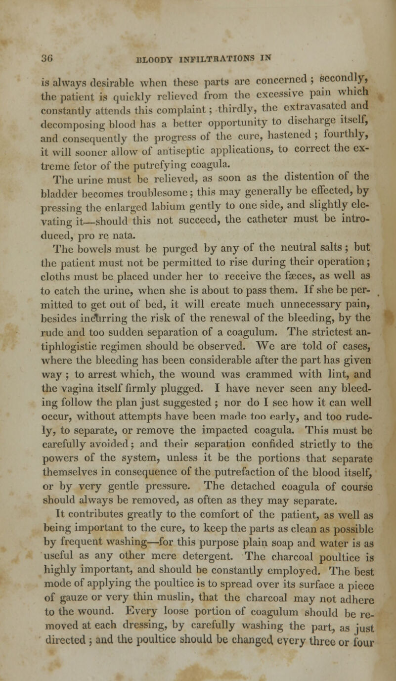 is always desirable when these parts arc concerned ; secondly, the patient is quickly relieved from the excessive pain which constantly attends this complaint ; thirdly, the cxtravasatcd and decomposing blood has a better opportunity to discharge itself, and consequently the progress of the cure, hastened ; fourthly, it will sooner allow of antiseptic applications, to correct the ex- treme fetor of the putrefying coagula. The urine must be relieved, as soon as the distention of the bladder becomes troublesome; this may generally be effected, by pressing the enlarged labium gently to one side, and slightly ele- vating it—should this not succeed, the catheter must be intro- duced, pro re nata. The bowels must be purged by any of the neutral salts ; but the patient must not be permitted to rise during their operation; cloths must be placed under her to receive the faeces, as well as to catch the urine, when she is about to pass them. If she be per- mitted to get out of bed, it will create much unnecessary pain, besides incurring the risk of the renewal of the bleeding, by the rude and too sudden separation of a coagulum. The strictest an- tiphlogistic regimen should be observed. We are told of cases, where the bleeding has been considerable after the part has given way; to arrest which, the wound was crammed with lint, and the vagina itself firmly plugged. I have never seen any bleed- ing follow the plan just suggested ; nor do I see how it can well occur, without attempts have been made, too early, and too rude- ly, to separate, or remove the impacted coagula. This must be carefully avoided j and their separation confided strictly to the powers of the system, unless it be the portions that separate themselves in consequence of the putrefaction of the blood itself, or by very gentle pressure. The detached coagula of course should always be removed, as often as they may separate. It contributes greatly to the comfort of the patient, as well as being important to the cure, to keep the parts as clean as possible by frequent washing—for this purpose plain soap and water is as useful as any other mere detergent. The charcoal poultice is highly important, and should be constantly employed. The best mode of applying the poultice is to spread over its surface a piece of gauze or very thin muslin, that the charcoal may not adhere to the wound. Every loose portion of coagulum should be re- moved at each dressing, by carefully washing the part, as just directed j and the poultice should be changed, every three or four