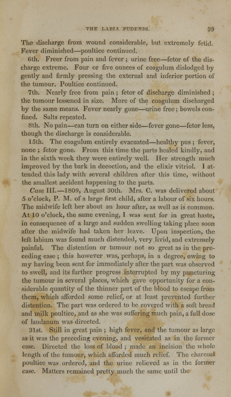 The discharge from wound considerable, but extremely fetid. Fever diminished—poultice continued. 6th. Freer from pain and fever ; urine free—fetor of the dis- charge extreme. Four or five ounces of coagulum dislodged by gently and firmly pressing the external and inferior portion of the tumour. Poultice continued. 7th. Nearly free from pain ; fetor of discharge diminished ; the tumour lessened in size. More of the coagulum discharged by the same means. Fever nearly gone—urine free; bowels con- fined. Salts repeated. Sth. No pain—can turn on either side—fever gone—fetor less, though the discharge is considerable. 15th. The coagulum entirely evacuated—healthy pus ; fever, none ; fetor gone. From this time the parts healed kindly, and in the sixth week they were entirely well. Her strength much improved by the bark in decoction, and the elixir vitriol. I at- tended this lady with several children after this time, without the smallest accident happening to the parts. Case III.—1809, August 30th. Mrs. C. was delivered about 5 o'clock, P. M. of a large first child, after a labour of six hours. The midwife left her about an hour after, as well as is common. At 10 o'clock, the same evening, I was sent for in great haste, in consequence of a large and sudden swelling taking place soon after the midwife had taken her leave. Upon inspection, the left labium was found much distended, very livid, and extremely painful. The distention or tumour not so great as in the pre- ceding case; this however was, perhaps, in a degree, owing to my having been sent for immediately after the part was observed to swell, and its further progress interrupted by my puncturing the tumour in several places, which gave opportunity for a con- siderable quantity of the thinner part of the blood to escape from them, which afforded some relief, or at least prevented further distention. The part was ordered to be covered with a soft bread and milk poultice, and as she was suffering much pain, a full dose of laudanum was directed. 31st. Still in great pain ; high fever, and the tumour as large as it was the preceding evening, and vesicated as in the former case. Directed the loss of blood ; made an incision the whole length of the tumour, which afforded much relief. The charcoal poultice was ordered, and the urine relieved as in the former case. Matters remained pretty much the same until the