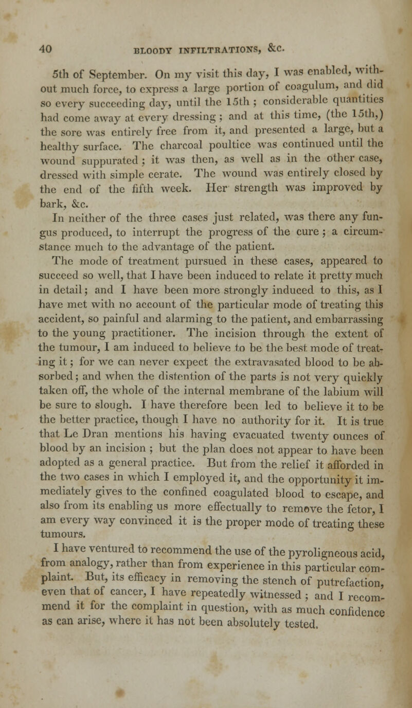 5th of September. On my visit this day, I was enabled, with- out much force, to express a large portion of eoagulum, and (lid so every succeeding day, until the 15th ; considerable quantities had come away at every dressing ; and at this time, (the 15th,) the sore was entirely free from it, and presented a large, but a healthy surface. The charcoal poultice was continued until the wound suppurated ; it was then, as well as in the other case, dressed with simple cerate. The wound was entirely closed by the end of the fifth week. Her strength was improved by bark, &c. In neither of the three cases just related, was there any fun- gus produced, to interrupt the progress of the cure ; a circum- stance much to the advantage of the patient. The mode of treatment pursued in these cases, appeared to succeed so well, that I have been induced to relate it pretty much in detail; and I have been more strongly induced to this, as I have met with no account of the particular mode of treating this accident, so painful and alarming to the patient, and embarrassing to the young practitioner. The incision through the extent of the tumour, I am induced to believe to be the best mode of treat- ing it; for we can never expect the extravasated blood to be ab- sorbed; and when the distention of the parts is not very quickly taken off, the whole of the internal membrane of the labium will be sure to slough. I have therefore been led to believe it to be the better practice, though I have no authority for it. It is true that Le Dran mentions his having evacuated twenty ounces of blood by an incision ; but the plan does not appear to have been adopted as a general practice. But from the relief it afforded in the two cases in which I employed it, and the opportunity it im- mediately gives to the confined coagulated blood to escape, and also from its enabling us more effectually to remove the fetor, I am every way convinced it is the proper mode of treating these tumours. I have ventured to recommend the use of the pyroligneous acid, from analogy, rather than from experience in this particular com- plaint But, its efficacy in removing the stench of putrefaction, even that of cancer, I have repeatedly witnessed ; and I recom- mend it for the complaint in question, with as much confidence as can arise, where it has not been absolutely tested.