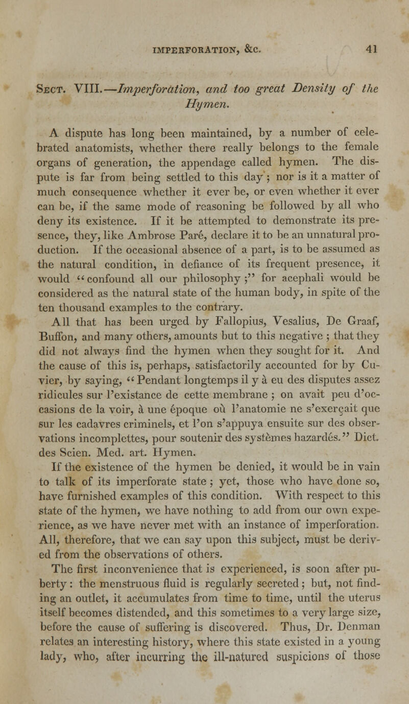 Sect. VIII.—Imperforation, and too great Density of the Hymen. A dispute has long been maintained, by a number of cele- brated anatomists, whether there really belongs to the female organs of generation, the appendage called hymen. The dis- pute is far from being settled to this day ; nor is it a matter of much consequence whether it ever be, or even whether it ever can be, if the same mode of reasoning be followed by all who deny its existence. If it be attempted to demonstrate its pre- sence, they, like Ambrose Pare, declare it to be an unnatural pro- duction. If the occasional absence of a part, is to be assumed as the natural condition, in defiance of its frequent presence, it would confound all our philosophy; for acephali would be considered as the natural state of the human body, in spite of the ten thousand examples to the contrary. All that has been urged by Fallopius, Vesalius, De Graaf, Buifon, and many others, amounts but to this negative ; that they did not always find the hymen when they sought for it. And the cause of this is, perhaps, satisfactorily accounted for by Cu- vier, by saying,  Pendant longtemps il y a eu des disputes assez ridicules sur l'existance de cette membrane ; on avait peu d'oc- casions de la voir, a une epoque ou l'anatomie ne s'exergait que sur les cadavres criminels, et l'on s'appuya ensuite sur des obser- vations incomplettes, pour soutenir des systemes hazardes. Diet des Scien. Med. art. Hymen. If the existence of the hymen be denied, it would be in vain to talk of its imperforate state; yet, those who have done so, have furnished examples of this condition. With respect to this state of the hymen, we have nothing to add from our own expe- rience, as we have never met with an instance of imperforation. All, therefore, that we can say upon this subject, must be deriv- ed from the observations of others. The first inconvenience that is experienced, is soon after pu- berty : the menstruous fluid is regularly secreted; but, not find- ing an outlet, it accumulates from time to time, until the uterus itself becomes distended, and this sometimes to a very large size, before the cause of suffering is discovered. Thus, Dr. Denman relates an interesting history, where this state existed in a young lady, who, after incurring the ill-natured suspicions of those