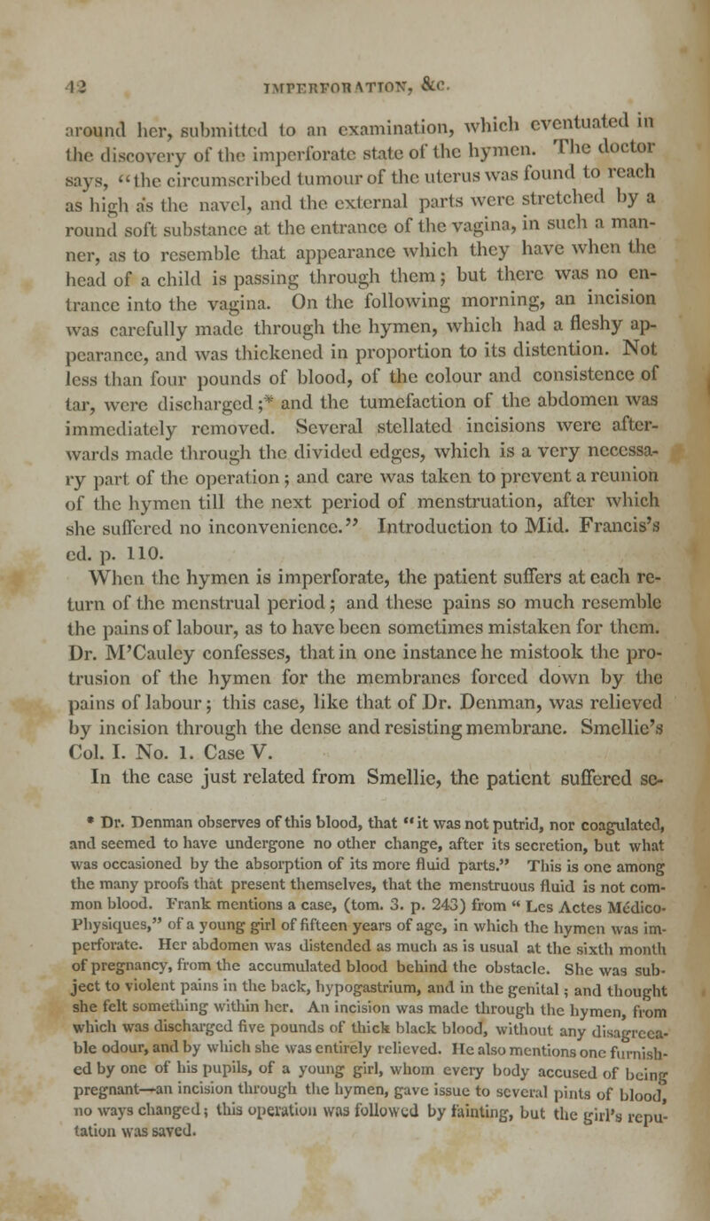 12 iMfERVOBATION, &c around her, submitted to an examination, which eventuated in the discovery of the imperforate state of the hymen. The doctor says, the circumscribed tumour of the uterus was found to reach as high as the navel, and the external parts were stretched by a round soft substance at the entrance of the vagina, in such a man- ner, as to resemble that appearance which they have when the head of a child is passing through them; but there was no en- trance into the vagina. On the following morning, an incision was carefully made through the hymen, which had a fleshy ap- pearance, and was thickened in proportion to its distention. Not less than four pounds of blood, of the colour and consistence of tar, were discharged;*' and the tumefaction of the abdomen was immediately removed. Several .stellated incisions were after- wards made through the divided edges, which is a very necessa- ry part of the operation; and care was taken to prevent a reunion of the hymen till the next period of menstruation, after which she suffered no inconvenience. Introduction to Mid. Francis's ed. p. 110. When the hymen is imperforate, the patient suffers at each re- turn of the menstrual period; and these pains so much resemble the pains of labour, as to have been sometimes mistaken for them. Dr. M'Cauley confesses, that in one instance he mistook the pro- trusion of the hymen for the membranes forced down by the pains of labour; this case, like that of Dr. Denman, was relieved by incision through the dense and resisting membrane. Smcllic's Col. I. No. 1. CaseV. In the case just related from Smellie, the patient suffered se- • Dr. Denman observes of this blood, that it was not putrid, nor coagulated, and seemed to have undergone no other change, after its secretion, but what was occasioned by the absorption of its more fluid parts. This is one among the many proofs that present themselves, that the menstruous fluid is not com- mon blood. Frank mentions a case, (torn. 3. p. 243) from  Les Actes Medico- Physiques, of a young girl of fifteen years of age, in which the hymen was im- perforate. Her abdomen was distended as much as is usual at the sixth month of pregnancy, from the accumulated blood behind the obstacle. She was sub- ject to violent pains in the back, hypogastrium, and in the genital; and thought she felt something within her. An incision was made through the hymen, from which was discharged five pounds of thick black blood, without any disagreea- ble odour, and by which she was entirely relieved. lie also mentions one furnish- ed by one of his pupils, of a young girl, whom every body accused of being pregnant—an incision through the hymen, gave issue to several pints of blood, no ways changed; this operation was followed by fainting, but the girl's repu- tation was saved.