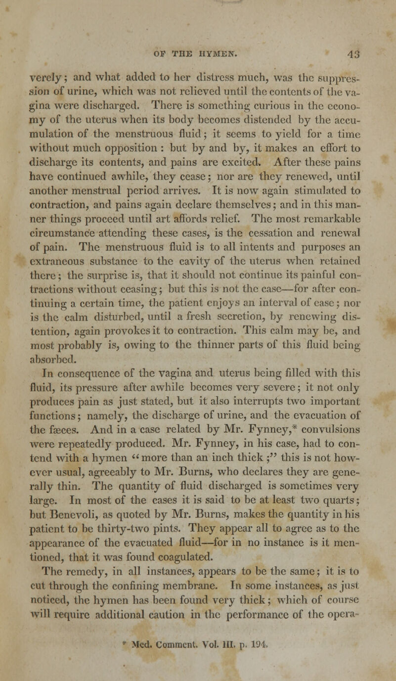 verely; and what added to her distress much, was the suppres- sion of urine, which was not relieved until the contents of the va- gina were discharged. There is something curious in the econo- my of the uterus when its body becomes distended by the accu- mulation of the menstruous fluid; it seems to yield for a time without much opposition : but by and by, it makes an effort to discharge its contents, and pains are excited. After these pains have continued awhile, they cease; nor are they renewed, until another menstrual period arrives. It is now again stimulated to contraction, and pains again declare themselves; and in this man- ner things proceed until art affords relief. The most remarkable circumstance attending these cases, is the cessation and renewal of pain. The menstruous fluid is to all intents and purposes an extraneous substance to the cavity of the uterus when retained there; the surprise is, that it should not continue its painful con- tractions without ceasing; but this is not the case—for after con- tinuing a certain time, the patient enjoys an interval of case; nor is the calm disturbed, until a fresh secretion, by renewing dis- tention, again provokes it to contraction. This calm may be, and most probably is, owing to the thinner parts of this fluid being absorbed. In consequence of the vagina and uterus being filled with this fluid, its pressure after awhile becomes very severe; it not only produces pain as just stated, but it also interrupts two important functions ; namely, the discharge of urine, and the evacuation of the fasces. And in a case related by Mr. Fynney,* convulsions were repeatedly produced. Mr. Fynney, in his case, had to con- tend with a hymen more than an inch thick ; this is not how- ever usual, agreeably to Mr. Burns, who declares they are gene- rally thin. The quantity of fluid discharged is sometimes very large. In most of the cases it is said to be at least two quarts; but Bcncvoli, as quoted by Mr. Burns, makes the quantity in his patient to be thirty-two pints. They appear all to agree as to the appearance of the evacuated fluid—for in no instance is it men- tioned, that it was found coagulated. The remedy, in all instances, appears to be the same; it is to cut through the confining membrane. In some instances, as just noticed, the hymen has been found very thick; which of course will require additional caution in the performance of the opera- * Med. Comment. Vol. HI. p. 194.