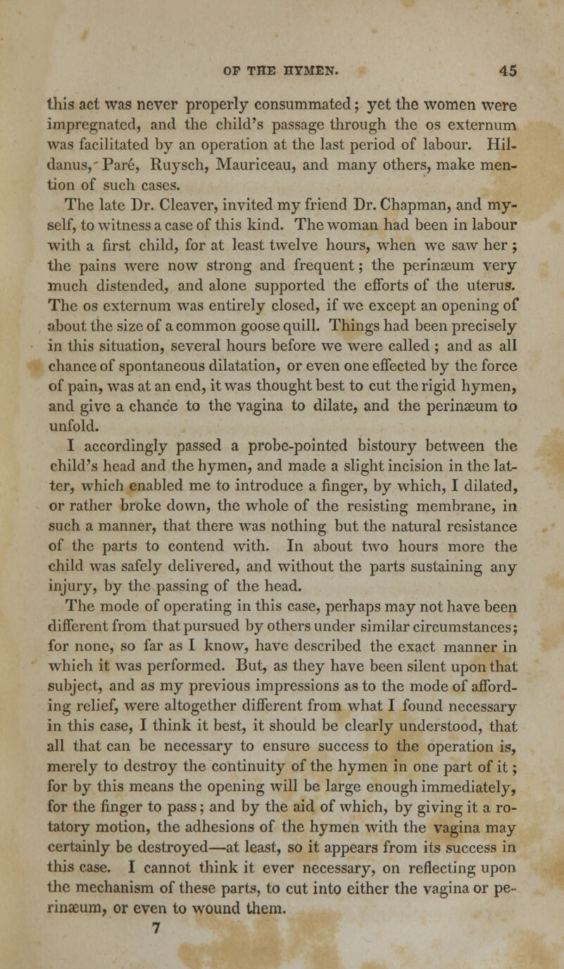 this act was never properly consummated; yet the women were impregnated, and the child's passage through the os externum was facilitated by an operation at the last period of labour. Hil- danus,'Pare, Ruysch, Mauriceau, and many others, make men- tion of such cases. The late Dr. Cleaver, invited my friend Dr. Chapman, and my- self, to witness a case of this kind. The woman had been in labour with a first child, for at least twelve hours, when we saw her; the pains were now strong and frequent; the perinaeum very much distended, and alone supported the efforts of the uterus. The os externum was entirely closed, if we except an opening of about the size of a common goose quill. Things had been precisely in this situation, several hours before we were called ; and as all chance of spontaneous dilatation, or even one effected by the force of pain, was at an end, it was thought best to cut the rigid hymen, and give a chance to the vagina to dilate, and the perinaeum to unfold. I accordingly passed a probe-pointed bistoury between the child's head and the hymen, and made a slight incision in the lat- ter, which enabled me to introduce a finger, by which, I dilated, or rather broke down, the whole of the resisting membrane, in such a manner, that there was nothing but the natural resistance of the parts to contend with. In about two hours more the child was safely delivered, and without the parts sustaining any injury, by the passing of the head. The mode of operating in this case, perhaps may not have been different from that pursued by others under similar circumstances; for none, so far as I know, have described the exact manner in which it was performed. But, as they have been silent upon that subject, and as my previous impressions as to the mode of afford- ing relief, were altogether different from what I found necessary in this case, I think it best, it should be clearly understood, that all that can be necessary to ensure success to the operation is, merely to destroy the continuity of the hymen in one part of it; for by this means the opening will be large enough immediately, for the finger to pass; and by the aid of which, by giving it a ro- tatory motion, the adhesions of the hymen with the vagina may certainly be destroyed—at least, so it appears from its success in this case. I cannot think it ever necessary, on reflecting upon the mechanism of these parts, to cut into either the vagina or pe- rinaeum, or even to wound them. 7