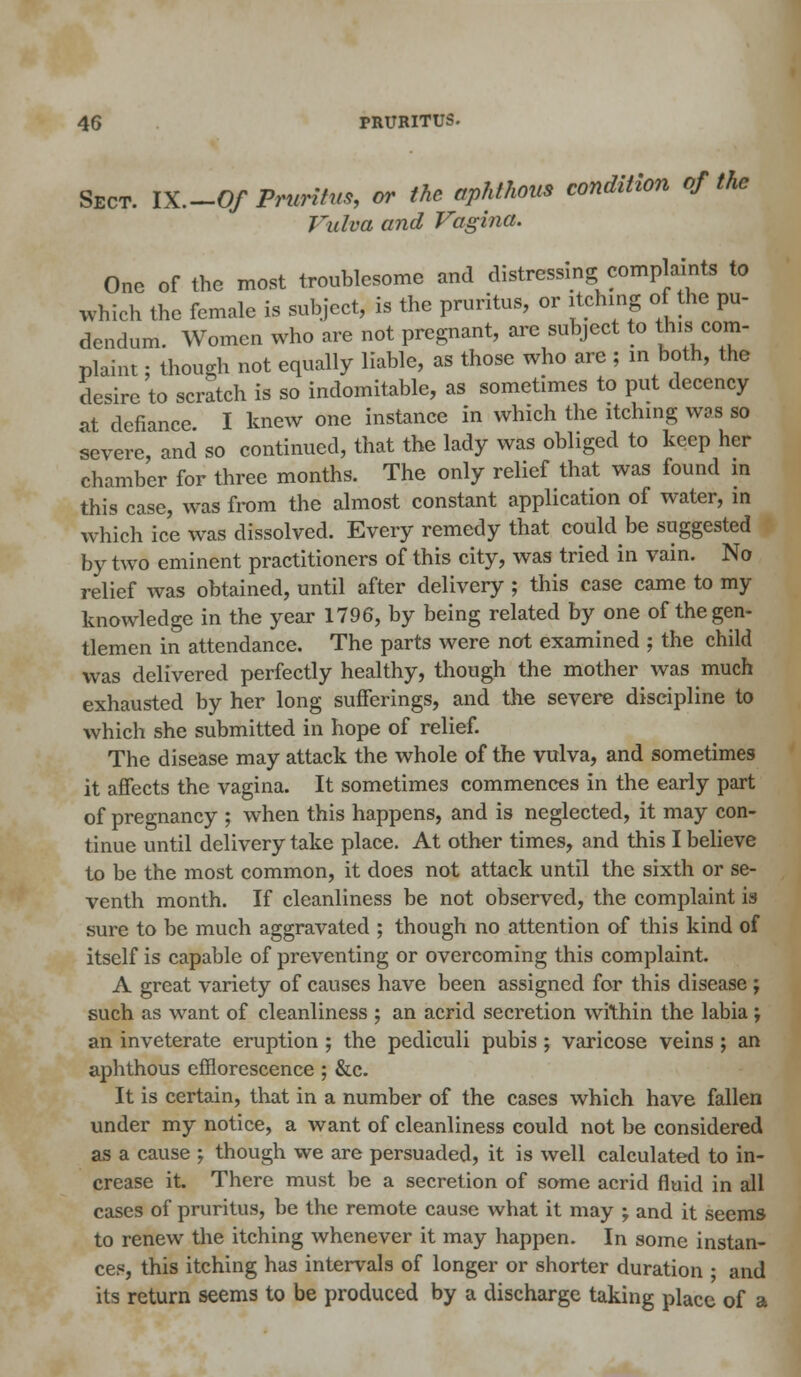 Sect. IX.-O/ Pruritus, or the aphthous condition of the Vulva and Vagina. One of the most troublesome and distressing complaints to which the female is subject, is the pruritus, or itching o the pu- dendum. Women who are not pregnant, arc subject to this com- plaint; though not equally liable, as those who are ; in both, the clesirc to scratch is so indomitable, as sometimes to put decency at defiance I knew one instance in which the itching was so severe,' and so continued, that the lady was obliged to keep her chamber for three months. The only relief that was found in this case, was from the almost constant application of water, in which ice was dissolved. Every remedy that could be suggested by two eminent practitioners of this city, was tried in vain. No relief was obtained, until after delivery ; this case came to my knowledge in the year 1796, by being related by one of the gen- tlemen in attendance. The parts were not examined ; the child was delivered perfectly healthy, though the mother was much exhausted by her long sufferings, and the severe discipline to which she submitted in hope of relief. The disease may attack the whole of the vulva, and sometimes it affects the vagina. It sometimes commences in the early part of pregnancy ; when this happens, and is neglected, it may con- tinue until delivery take place. At other times, and this I believe to be the most common, it does not attack until the sixth or se- venth month. If cleanliness be not observed, the complaint is sure to be much aggravated ; though no attention of this kind of itself is capable of preventing or overcoming this complaint. A great variety of causes have been assigned for this disease ; such as want of cleanliness ; an acrid secretion within the labia ; an inveterate eruption ; the pediculi pubis ; varicose veins ; an aphthous efflorescence ; &c. It is certain, that in a number of the cases which have fallen under my notice, a want of cleanliness could not be considered as a cause ; though we are persuaded, it is well calculated to in- crease it. There must be a secretion of some acrid fluid in all cases of pruritus, be the remote cause what it may -? and it seems to renew the itching whenever it may happen. In some instan- ces, this itching has intervals of longer or shorter duration • and its return seems to be produced by a discharge taking place of a