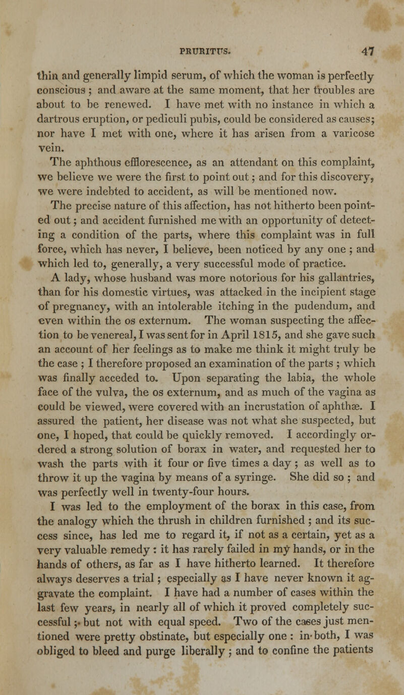 thin and generally limpid serum, of which the woman is perfectly- conscious ; and aware at the same moment, that her troubles are about to be renewed. I have met with no instance in which a dartrous eruption, or pediculi pubis, could be considered as causes; nor have I met with one, where it has arisen from a varicose vein. The aphthous efflorescence, as an attendant on this complaint, we believe we were the first to point out; and for this discovery, we were indebted to accident, as will be mentioned now. The precise nature of this affection, has not hitherto been point- ed out; and accident furnished me with an opportunity of detect- ing a condition of the parts, where this complaint was in full force, which has never, I believe, been noticed by any one ; and which led to, generally, a very successful mode of practice. A lady, whose husband was more notorious for his gallantries, than for his domestic virtues, was attacked in the incipient stage of pregnancy, with an intolerable itching in the pudendum, and even within the os externum. The woman suspecting the affec- tion to be venereal, I was sent for in April 1815, and she gave such an account of her feelings as to make me think it might truly be the case ; I therefore proposed an examination of the parts ; which was finally acceded to. Upon separating the labia, the whole face of the vulva, the os externum, and as much of the vagina as could be viewed, were covered with an incrustation of aphthae. I assured the patient, her disease was not what she suspected, but one, I hoped, that could be quickly removed. I accordingly or- dered a strong solution of borax in water, and requested her to wash the parts with it four or five times a day; as well as to throw it up the vagina by means of a syringe. She did so ; and was perfectly well in twenty-four hours. I was led to the employment of the borax in this case, from the analogy which the thrush in children furnished ; and its suc- cess since, has led me to regard it, if not as a certain, yet as a very valuable remedy : it has rarely failed in my hands, or in the hands of others, as far as I have hitherto learned. It therefore always deserves a trial; especially as I have never known it ag- gravate the complaint. I have had a number of cases within the last few years, in nearly all of which it proved completely suc- cessful ;• but not with equal speed. Two of the cases just men- tioned were pretty obstinate, but especially one : in-both, I was obliged to bleed and purge liberally ; and to confine the patients