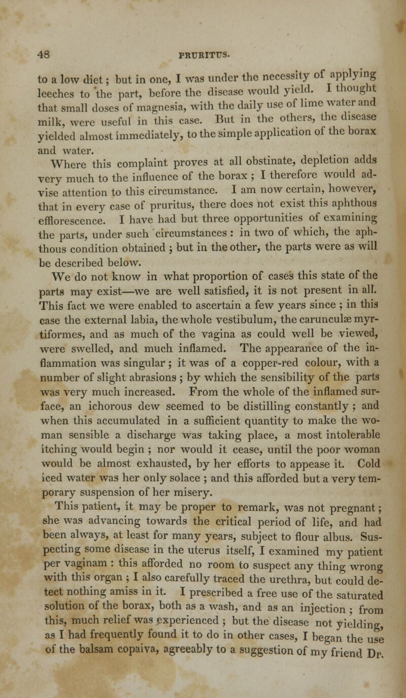 to a low diet; but in one, I was under the necessity of applying leeches to 'the part, before the disease would yield. I thought that small doses of magnesia, with the daily use of lime water and milk, were useful in this case. But in the others, the disease yielded almost immediately, to the simple application of the borax and water. Where this complaint proves at all obstinate, depletion adds very much to the influence of the borax ; I therefore would ad- vise attention to this circumstance. I am now certain, however, that in every case of pruritus, there does not exist this aphthous efflorescence. I have had but three opportunities of examining the parts, under such circumstances : in two of which, the aph- thous condition obtained ; but in the other, the parts were as will be described below. We do not know in what proportion of cases this state of the parts may exist—we are well satisfied, it is not present in all. This fact we were enabled to ascertain a few years since ; in this case the external labia, the whole vcstibulum, the carunculae myr- tiformes, and as much of the vagina as could well be viewed, were swelled, and much inflamed. The appearance of the in- flammation was singular; it was of a copper-red colour, with a number of slight abrasions ; by which the sensibility of the parts was very much increased. From the whole of the inflamed sur- face, an ichorous dew seemed to be distilling constantly; and when this accumulated in a sufficient quantity to make the wo- man sensible a discharge was taking place, a most intolerable itching would begin ; nor would it cease, until the poor woman would be almost exhausted, by her efforts to appease it. Cold iced water was her only solace ; and this afforded but a very tem- porary suspension of her misery. This patient, it may be proper to remark, was not pregnant; she was advancing towards the critical period of life, and had been always, at least for many years, subject to flour albus. Sus- pecting some disease in the uterus itself, I examined my patient per vaginam : this afforded no room to suspect any thing wrong with this organ ; I also carefully traced the urethra, but could de- tect nothing amiss in it. I prescribed a free use of the saturated solution of the borax, both as a wash, and as an injection ; from this, much relief was experienced ; but the disease not yielding as I had frequently found it to do in other cases, I began the use of the balsam copaiva, agreeably to a suggestion of my friend Dr.