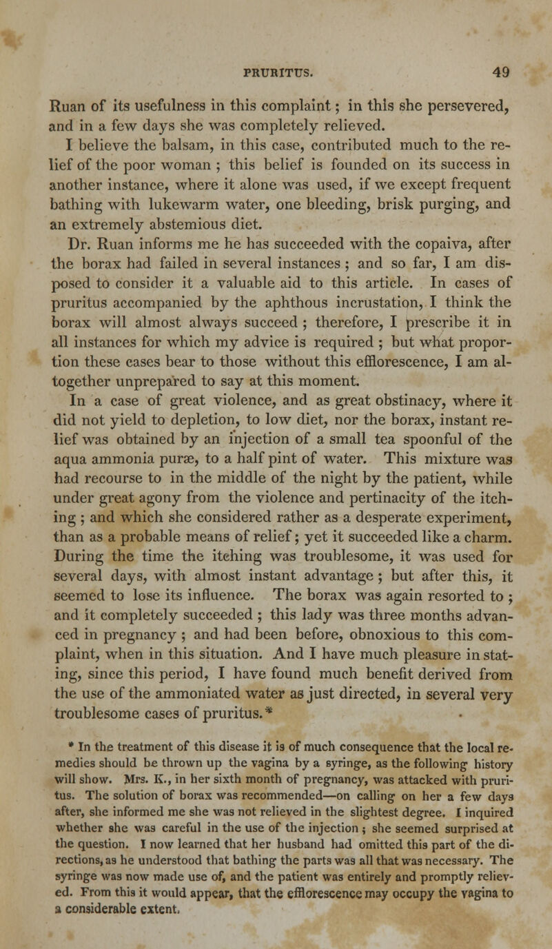 Ruan of its usefulness in this complaint; in this she persevered, and in a few days she was completely relieved. I believe the balsam, in this case, contributed much to the re- lief of the poor woman ; this belief is founded on its success in another instance, where it alone was used, if we except frequent bathing with lukewarm water, one bleeding, brisk purging, and an extremely abstemious diet. Dr. Ruan informs me he has succeeded with the copaiva, after the borax had failed in several instances ; and so far, I am dis- posed to consider it a valuable aid to this article. In cases of pruritus accompanied by the aphthous incrustation, I think the borax will almost always succeed ; therefore, I prescribe it in all instances for which my advice is required ; but what propor- tion these cases bear to those without this efflorescence, I am al- together unprepared to say at this moment. In a case of great violence, and as great obstinacy, where it did not yield to depletion, to low diet, nor the borax, instant re- lief was obtained by an injection of a small tea spoonful of the aqua ammonia purae, to a half pint of water. This mixture was had recourse to in the middle of the night by the patient, while under great agony from the violence and pertinacity of the itch- ing ; and which she considered rather as a desperate experiment, than as a probable means of relief; yet it succeeded like a charm. During the time the itching was troublesome, it was used for several days, with almost instant advantage; but after this, it seemed to lose its influence. The borax was again resorted to ; and it completely succeeded ; this lady was three months advan- ced in pregnancy ; and had been before, obnoxious to this com- plaint, when in this situation. And I have much pleasure in stat- ing, since this period, I have found much benefit derived from the use of the ammoniated water as just directed, in several very troublesome cases of pruritus.* * In the treatment of this disease it is of much consequence that the local re- medies should be thrown up the vagina by a syringe, as the following history will show. Mrs. K., in her sixth month of pregnancy, was attacked with pruri- tus. The solution of borax was recommended—on calling on her a few days after, she informed me she was not relieved in the slightest degree. I inquired whether she was careful in the use of the injection ; she seemed surprised at the question. I now learned that her husband had omitted this part of the di- rections, as he understood that bathing the parts was all that was necessary. The syringe was now made use of, and the patient was entirely and promptly reliev- ed. From this it would appear, that the efflorescence may occupy the vagina to a considerable extent.