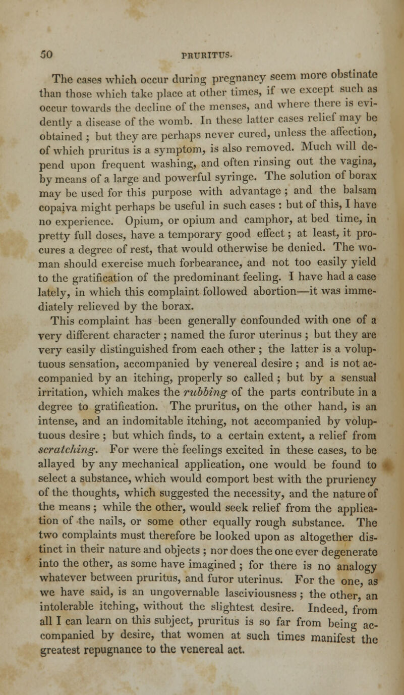 The cases which occur during pregnancy seem more obstinate than those which take place at other times, if we except such as occur towards the decline of the menses, and where there is evi- dently a disease of the womb. In these latter cases relief may be obtained ; but they are perhaps never cured, unless the affection, of which pruritus is a symptom, is also removed. Much will de- pend upon frequent washing, and often rinsing out the vagina, by means of a large and powerful syringe. The solution of borax may be used for this purpose with advantage ; and the balsam copaiva might perhaps be useful in such cases : but of this, I have no experience. Opium, or opium and camphor, at bed time, in pretty full doses, have a temporary good effect; at least, it pro- cures a degree of rest, that would otherwise be denied. The wo- man should exercise much forbearance, and not too easily yield to the gratification of the predominant feeling. I have had a case lately, in which this complaint followed abortion—it was imme- diately relieved by the borax. This complaint has been generally confounded with one of a very different character ; named the furor uterinus ; but they are very easily distinguished from each other ; the latter is a volup- tuous sensation, accompanied by venereal desire ; and is not ac- companied by an itching, properly so called ; but by a sensual irritation, which makes the rubbing of the parts contribute in a degree to gratification. The pruritus, on the other hand, is an intense, and an indomitable itching, not accompanied by volup- tuous desire ; but which finds, to a certain extent, a relief from scratching. For were the feelings excited in these cases, to be allayed by any mechanical application, one would be found to select a substance, which would comport best with the pruriency of the thoughts, which suggested the necessity, and the nature of the means ; while the other, would seek relief from the applica- tion of the nails, or some other equally rough substance. The two complaints must therefore be looked upon as altogether dis- tinct in their nature and objects ; nor does the one ever degenerate into the other, as some have imagined ; for there is no analogy whatever between pruritus, and furor uterinus. For the one, as we have said, is an ungovernable lasciviousness ; the other, an intolerable itching, without the slightest desire. Indeed, from all I can learn on this subject, pruritus is so far from being ac- companied by desire, that women at such times manifest the greatest repugnance to the venereal act.