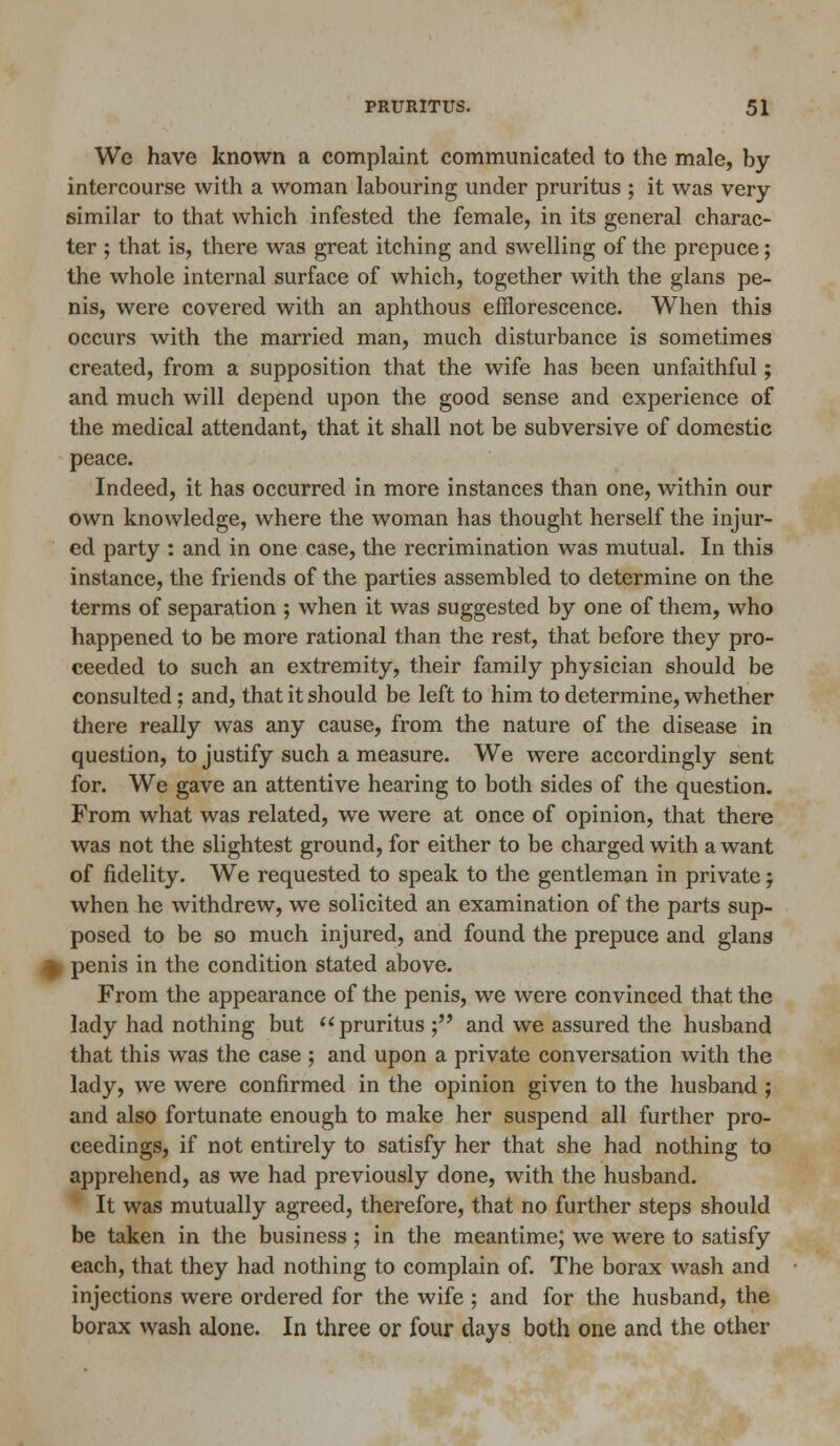 We have known a complaint communicated to the male, by intercourse with a woman labouring under pruritus ; it was very similar to that which infested the female, in its general charac- ter ; that is, there was great itching and swelling of the prepuce; the whole internal surface of which, together with the glans pe- nis, were covered with an aphthous efflorescence. When this occurs with the married man, much disturbance is sometimes created, from a supposition that the wife has been unfaithful; and much will depend upon the good sense and experience of the medical attendant, that it shall not be subversive of domestic peace. Indeed, it has occurred in more instances than one, within our own knowledge, where the woman has thought herself the injur- ed party : and in one case, the recrimination was mutual. In this instance, the friends of the parties assembled to determine on the terms of separation ; when it was suggested by one of them, who happened to be more rational than the rest, that before they pro- ceeded to such an extremity, their family physician should be consulted; and, that it should be left to him to determine, whether there really was any cause, from the nature of the disease in question, to justify such a measure. We were accordingly sent for. We gave an attentive hearing to both sides of the question. From what was related, we were at once of opinion, that there was not the slightest ground, for either to be charged with a want of fidelity. We requested to speak to the gentleman in private j when he withdrew, we solicited an examination of the parts sup- posed to be so much injured, and found the prepuce and glans I penis in the condition stated above. From the appearance of the penis, we were convinced that the lady had nothing but pruritus; and we assured the husband that this was the case ; and upon a private conversation with the lady, we were confirmed in the opinion given to the husband ; and also fortunate enough to make her suspend all further pro- ceedings, if not entirely to satisfy her that she had nothing to apprehend, as we had previously done, with the husband. It was mutually agreed, therefore, that no further steps should be taken in the business; in the meantime; we were to satisfy each, that they had nothing to complain of. The borax wash and injections were ordered for the wife ; and for the husband, the borax wash alone. In three or four days both one and the other