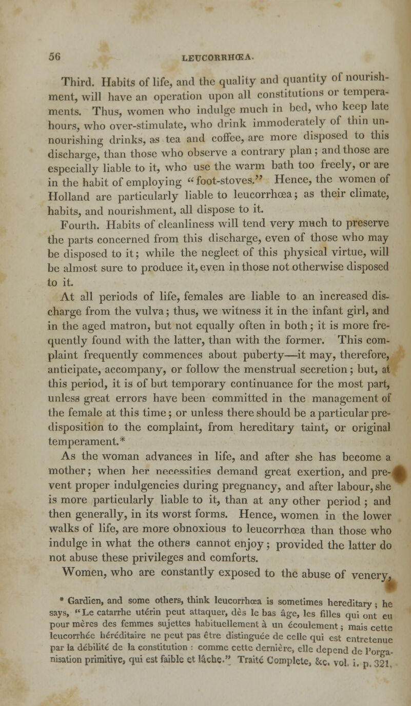 Third. Habits of life, and the quality and quantity of nourish- ment, will have an operation upon all constitutions or tempera- ments. Thus, women who indulge much in bed, who keep late hours, who over-stimulate, who drink immoderately of thin un- nourishiug drinks, as tea and coffee, are more disposed to this discharge, than those who observe a contrary plan; and those are especially liable to it, who use the warm bath too freely, or are in the habit of employing  foot-stoves. Hence, the women of Holland are particularly liable to leucorrhoea; as their climate, habits, and nourishment, all dispose to it. Fourth. Habits of cleanliness will tend very much to preserve the parts concerned from this discharge, even of those who may be disposed to it; while the neglect of this physical virtue, will be almost sure to produce it, even in those not otherwise disposed to it. At all periods of life, females are liable to an increased dis- charge from the vulva; thus, we witness it in the infant girl, and in the aged matron, but not equally often in both; it is more fre- quently found with the latter, than with the former. This com- plaint frequently commences about puberty—it may, therefore, anticipate, accompany, or follow the menstrual secretion; but, at this period, it is of but temporary continuance for the most part, unless great errors have been committed in the management of the female at this time; or unless there should be a particular pre- disposition to the complaint, from hereditary taint, or original temperament.* As the woman advances in life, and after she has become a mother; when her necessities demand great exertion, and pre-^ vent proper indulgences during pregnancy, and after labour, she is more particularly liable to it, than at any other period ; and then generally, in its worst forms. Hence, women in the lower walks of life, are more obnoxious to leucorrhoea than those who indulge in what the others cannot enjoy; provided the latter do not abuse these privileges and comforts. Women, who are constantly exposed to the abuse of venery, • Gardien, and some others, think leucorrhoea is sometimes hereditary; he says, Le catarrhe utenn peut attaquer, des le has age, les filles qui ont eu pour meres des femmes sujettes habituellement a un £coulement; mais cette leucorrh£e hereditaire ne peut pas etre distinguee de cellc qui est entretenue par la debility de la constitution : comme cette derniere, elle depend de l'onra- nisation primitive, qui est faible et lache. Traite Complete, &c. vol, i. p. 321