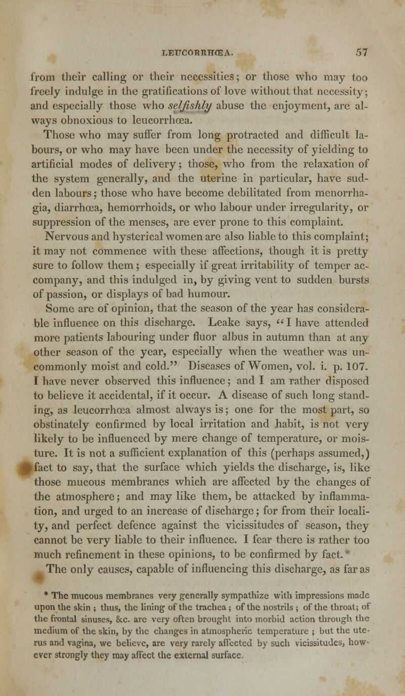 from their calling or their necessities; or those who may too freely indulge in the gratifications of love without that necessity; and especially those who selfishly abuse the enjoyment, are al- ways obnoxious to leucorrhcea. Those who may suffer from long protracted and difficult la- bours, or who may have been under the necessity of yielding to artificial modes of delivery; those, who from the relaxation of the system generally, and the uterine in particular, have sud- den labours; those who have become debilitated from menorrha- gia, diarrhoea, hemorrhoids, or who labour under irregularity, or suppression of the menses, are ever prone to this complaint. Nervous and hysterical women are also liable to this complaint; it may not commence with these affections, though it is pretty sure to follow them; especially if great irritability of temper ac- company, and this indulged in, by giving vent to sudden bursts of passion, or displays of bad humour. Some arc of opinion, that the season of the year has considera- ble influence on this discharge. Leake says, I have attended more patients labouring under fluor albus in autumn than at any other season of the year, especially when the weather was un- commonly moist and cold. Diseases of Women, vol. i. p. 107. I have never observed this influence; and I am rather disposed to believe it accidental, if it occur. A disease of such long stand- ing, as leucorrhcea almost always is; one for the most part, so obstinately confirmed by local irritation and habit, is not very likely to be influenced by mere change of temperature, or mois- ture. It is not a sufficient explanation of this (perhaps assumed,) fcfact to say, that the surface which yields the discharge, is, like those mucous membranes which are affected by the changes of the atmosphere; and may like them, be attacked by inflamma- tion, and urged to an increase of discharge; for from their locali- ty, and perfect defence against the vicissitudes of season, they cannot be very liable to their influence. I fear there is rather too much refinement in these opinions, to be confirmed by fact. * The only causes, capable of influencing this discharge, as far as * The mucous membranes very generally sympathize with impressions made upon the skin ; thus, the lining of the trachea; of the nostrils ; of the throat; of the frontal sinuses, &c. are very often brought into morbid action through the medium of the skin, by the changes in atmospheric temperature ; but the ute- rus and vagina, we believe, are very rarely affected by such vicissitudes, how- ever strongly they may affect the external surface.