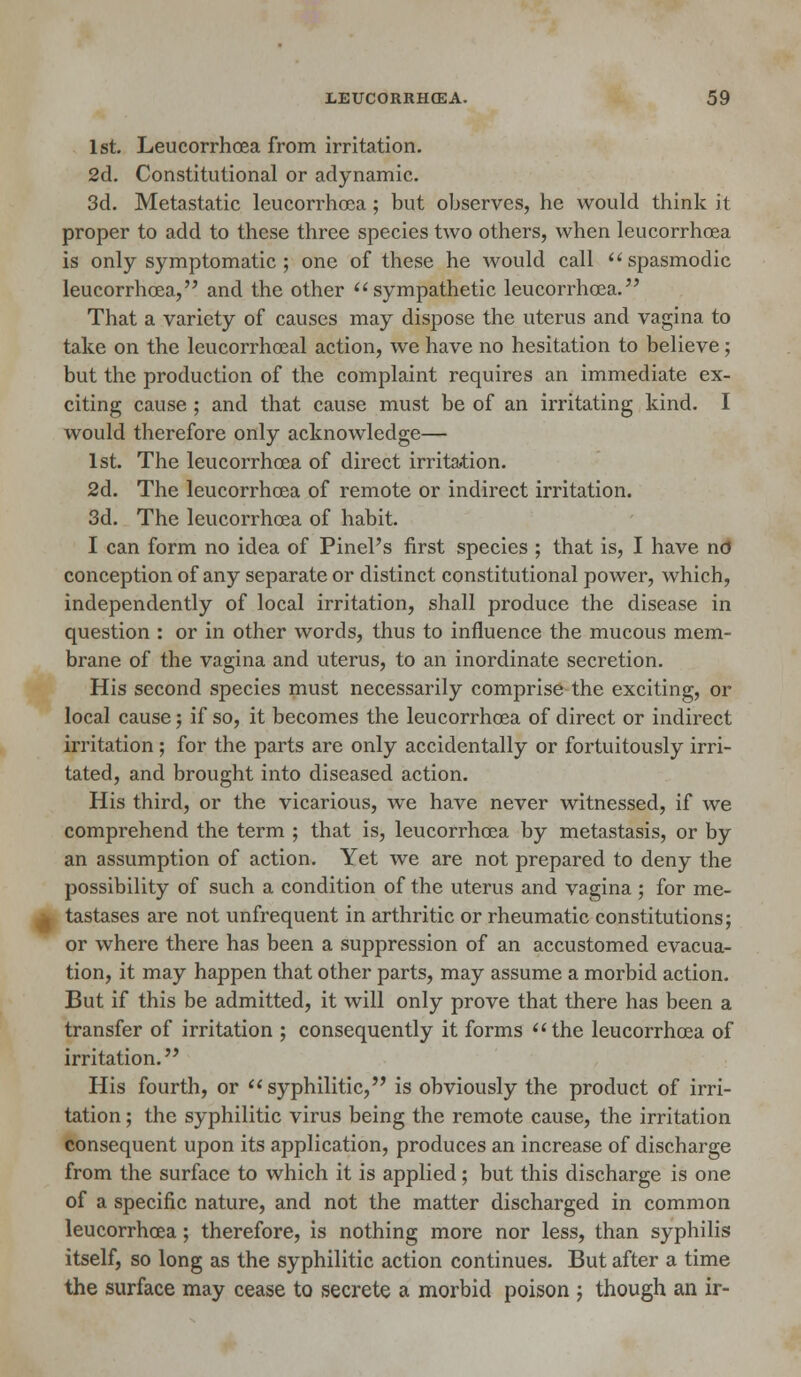 1st. Leucorrhcea from irritation. 2d. Constitutional or adynamic. 3d. Metastatic leucorrhcea; but observes, he would think it proper to add to these three species two others, when leucorrhoea is only symptomatic ; one of these he would call  spasmodic leucorrhoea, and the other sympathetic leucorrhoea. That a variety of causes may dispose the uterus and vagina to take on the leucorrhoeal action, we have no hesitation to believe; but the production of the complaint requires an immediate ex- citing cause ; and that cause must be of an irritating kind. I would therefore only acknowledge— 1st. The leucorrhoea of direct irritation. 2d. The leucorrhoea of remote or indirect irritation. 3d. The leucorrhoea of habit. I can form no idea of Pinel's first species ; that is, I have nd conception of any separate or distinct constitutional power, which, independently of local irritation, shall produce the disease in question : or in other words, thus to influence the mucous mem- brane of the vagina and uterus, to an inordinate secretion. His second species must necessarily comprise the exciting, or local cause; if so, it becomes the leucorrhoea of direct or indirect irritation; for the parts are only accidentally or fortuitously irri- tated, and brought into diseased action. His third, or the vicarious, we have never witnessed, if we comprehend the term ; that is, leucorrhoea by metastasis, or by an assumption of action. Yet we are not prepared to deny the possibility of such a condition of the uterus and vagina ; for me- tastases are not unfrequent in arthritic or rheumatic constitutions; or where there has been a suppression of an accustomed evacua- tion, it may happen that other parts, may assume a morbid action. But if this be admitted, it will only prove that there has been a transfer of irritation ; consequently it forms the leucorrhoea of irritation. His fourth, or syphilitic, is obviously the product of irri- tation ; the syphilitic virus being the remote cause, the irritation consequent upon its application, produces an increase of discharge from the surface to which it is applied; but this discharge is one of a specific nature, and not the matter discharged in common leucorrhoea; therefore, is nothing more nor less, than syphilis itself, so long as the syphilitic action continues. But after a time the surface may cease to secrete a morbid poison j though an ir-