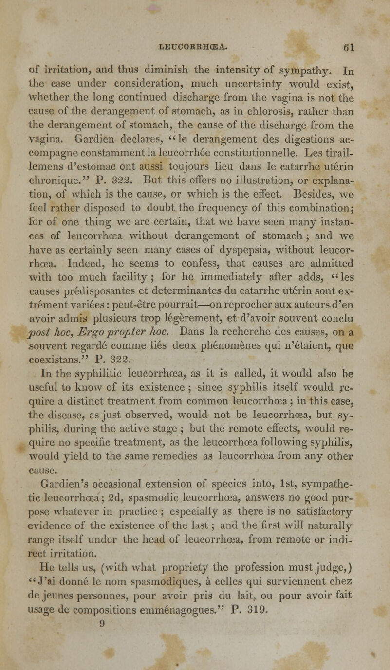 of irritation, and thus diminish the intensity of sympathy. In the case under consideration, much uncertainty would exist, whether the long continued discharge from the vagina is not the cause of the derangement of stomach, as in chlorosis, rather than the derangement of stomach, the cause of the discharge from the vagina. Gardien declares, le derangement des digestions ac- compagne constamment la leucorrhee constitutionnelle. Les tirail- lemens d'estomac ont aussi toujours lieu dans le catarrhe uterin chronique. P. 322. But this offers no illustration, or explana- tion, of which is the cause, or which is the effect. Besides, we feel rather disposed to doubt the frequency of this combination; for of one thing we arc certain, that we have seen many instan- ces of leucorrhcea without derangement of stomach ; and we have as certainly seen many cases of dyspepsia, without leucor- rhcea. Indeed, he seems to confess, that causes are admitted with too much facility; for he immediately after adds, les causes predisposantes et determinantes du catarrhe uterin sont ex- trement varices: peut-etre pourrait—on reprocher aux auteurs d'en avoir admis plusieurs trop legerement, et d'avoir souvent conclu post hoc, Ergo propter hoc. Dans la recherche des causes, on a souvent regarde comme lies deux phenomenes qui n'etaient, que coexistans. P. 322. In the syphilitic leucorrhcea, as it is called, it would also be useful to know of its existence ; since syphilis itself would re- quire a distinct treatment from common leucorrhcea; in this case, the disease, as just observed, would not be leucorrhcea, but sy- philis, during the active stage ; but the remote effects, would re- quire no specific treatment, as the leucorrhoea following syphilis, would yield to the same remedies as leucorrhoea from any other cause. Gardicn's occasional extension of species into, 1st, sympathe- tic leucorrhcea; 2d, spasmodic leucorrhcea, answers no good pur- pose whatever in practice ; especially as there is no satisfactory evidence of the existence of the last; and the first will naturally range itself under the head of leucorrhcea, from remote or indi- rect irritation. He tells us, (with what propriety the profession must judge,)  J'ai donne le nom spasmodiques, a celles qui surviennent chez de jeunes personncs, pour avoir pris du lait, ou pour avoir fait usage de compositions emmenagogues. P. 319. 9