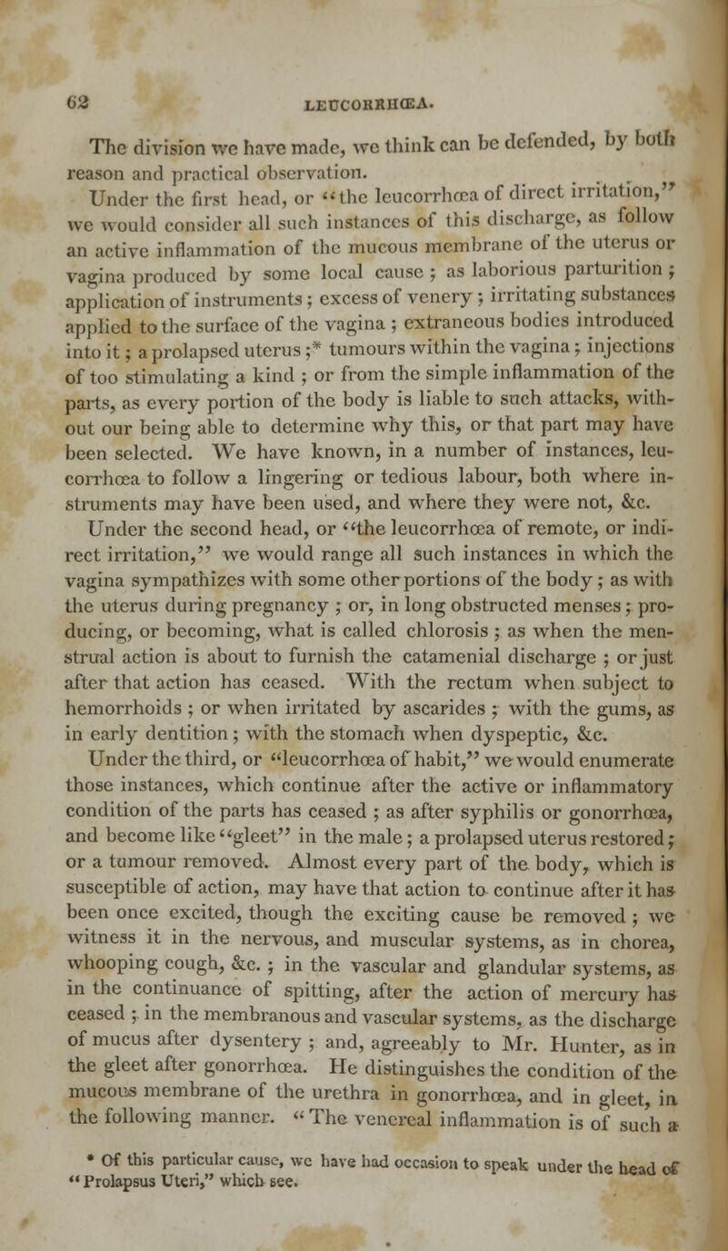 The division we have made, we think can he defended, hy both reason and practical observation. Under the fust head, or the leucorrhcea of direct irritation, we would consider all such instances of this discharge, as follow an active inflammation of the mucous membrane of the uterus or vagina produced by some local cause ; as laborious parturition ; application of instruments ; excess of vencry ; irritating substances applied to the surface of the vagina ; extraneous bodies introduced into it; a prolapsed uterus f tumours within the vagina ; injections of too stimulating a kind ; or from the simple inflammation of the parts, as every portion of the body is liable to such attacks, with- out our being able to determine why this, or that part may have been selected. We have known, in a number of instances, leu- corrhcea to follow a lingering or tedious labour, both where in- struments may have been used, and where they were not, &c. Under the second head, or the leucorrhcea of remote, or indi- rect irritation, we would range all such instances in which the vagina sympathizes with some other portions of the body; as with the uterus during pregnancy ; or, in long obstructed menses; pro- ducing, or becoming, what is called chlorosis ; as when the men- strual action is about to furnish the catamenial discharge ; or just after that action has ceased. With the rectum when subject to hemorrhoids ; or when irritated by ascarides ; with the gums, as in early dentition; with the stomach when dyspeptic, &c. Under the third, or leucorrhcea of habit, we would enumerate those instances, which continue after the active or inflammatory condition of the parts has ceased ; as after syphilis or gonorrhoea, and become like gleet in the male; a prolapsed uterus restored; or a tumour removed. Almost every part of the body, which is susceptible of action, may have that action to continue after it has been once excited, though the exciting cause be removed ; we witness it in the nervous, and muscular systems, as in chorea, whooping cough, &c. ; in the vascular and glandular systems, as in the continuance of spitting, after the action of mercury has ceased ; in the membranous and vascular systems, as the discharge of mucus after dysentery ; and, agreeably to Mr. Hunter, as in the gleet after gonorrhoea. He distinguishes the condition of the mucous membrane of the urethra in gonorrhoea, and in gleet, in the following manner. « The venereal inflammation is of such a • Of this particular cause, wc have had occasion to speak under the h«ad of '•Prolapsus Uteri, which see.