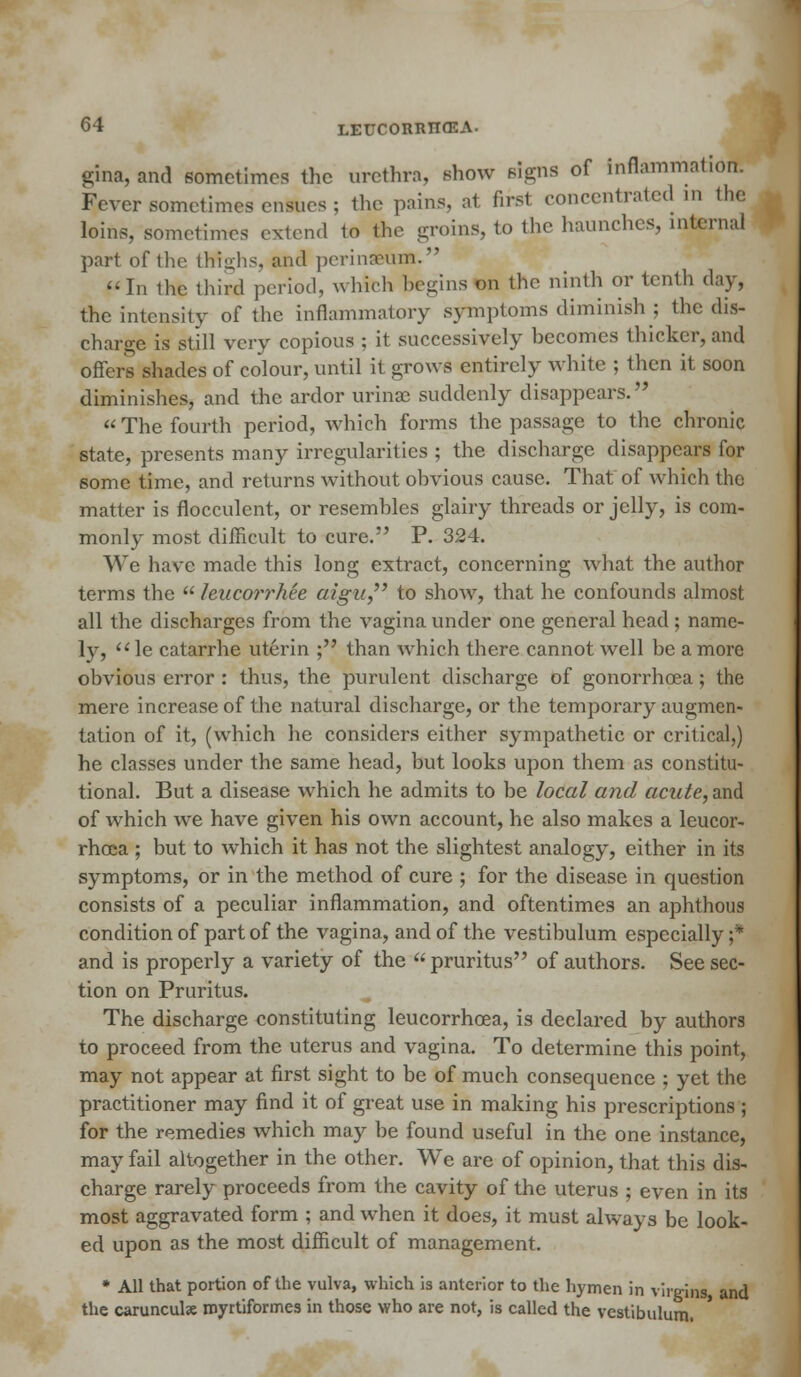 gina, and sometimes the urethra, show signs of Inflammatibl Fever sometimes ensues ; the pains, at first concentrated m the loins, sometimes extend to the groins, to the haunches, internal part of the thighs, and perinaeum. fin the third period, which begins on the ninth or tenth day, the intensity of the inflammatory symptoms diminish ; the dis- charge is still very copious ; it successively hecomes thicker, and oilers shades of colour, until it grows entirely white ; then it soon diminishes, and the ardor urinae suddenly disappears. «The fourth period, which forms the passage to the chronic state, presents many irregularities ; the discharge disappears for some time, and returns without obvious cause. That of which the matter is flocculent, or resembles glairy threads or jelly, is com- monly most difficult to cure. P. 324. We have made this long extract, concerning what the author terms the leucorrhee aigu to show, that he confounds almost all the discharges from the vagina under one general head ; name- ly, le catarrhe uterin ; than which there cannot well be a more obvious error : thus, the purulent discharge of gonorrhoea; the mere increase of the natural discharge, or the temporary augmen- tation of it, (which he considers either sympathetic or critical,) he classes under the same head, but looks upon them as constitu- tional. But a disease which he admits to be local and acute, and of which we have given his own account, he also makes a leucor- rheca ; but to which it has not the slightest analogy, either in its symptoms, or in the method of cure ; for the disease in question consists of a peculiar inflammation, and oftentimes an aphthous condition of part of the vagina, and of the vestibulum especially ;* and is properly a variety of the  pruritus of authors. See sec- tion on Pruritus. The discharge constituting leucorrhcea, is declared by authors to proceed from the uterus and vagina. To determine this point, may not appear at first sight to be of much consequence ; yet the practitioner may find it of great use in making his prescriptions ; for the remedies which may be found useful in the one instance, may fail altogether in the other. We are of opinion, that this dis- charge rarely proceeds from the cavity of the uterus ; even in its most aggravated form ; and when it does, it must always be look- ed upon as the most difficult of management. * All that portion of the vulva, which is anterior to the hymen in virgins, and the caruncute rnyrtiformes in those who are not, is called the vestibulum.