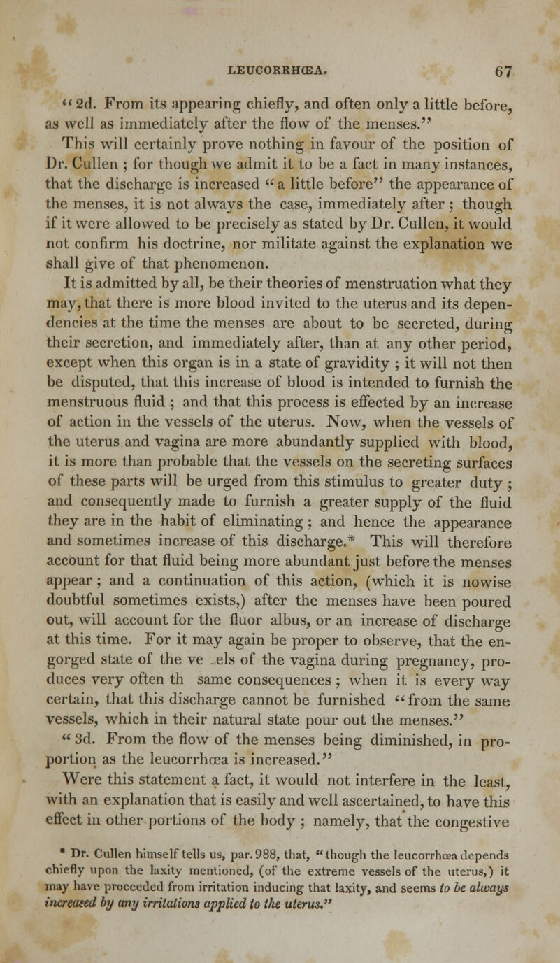  2d. From its appearing chiefly, and often only a little before, as well as immediately after the flow of the menses. This will certainly prove nothing in favour of the position of Dr. Cullen ; for though we admit it to be a fact in many instances, that the discharge is increased  a little before the appearance of the menses, it is not always the case, immediately after ; though if it were allowed to be precisely as stated by Dr. Cullen, it would not confirm his doctrine, nor militate against the explanation we shall give of that phenomenon. It is admitted by all, be their theories of menstruation what they may, that there is more blood invited to the uterus and its depen- dencies at the time the menses are about to be secreted, during their secretion, and immediately after, than at any other period, except when this organ is in a state of gravidity ; it will not then be disputed, that this increase of blood is intended to furnish the menstruous fluid ; and that this process is effected by an increase of action in the vessels of the uterus. Now, when the vessels of the uterus and vagina are more abundantly supplied with blood, it is more than probable that the vessels on the secreting surfaces of these parts will be urged from this stimulus to greater duty ; and consequently made to furnish a greater supply of the fluid they are in the habit of eliminating ; and hence the appearance and sometimes increase of this discharge.* This will therefore account for that fluid being more abundant just before the menses appear; and a continuation of this action, (which it is nowise doubtful sometimes exists,) after the menses have been poured out, will account for the fluor albus, or an increase of discharge at this time. For it may again be proper to observe, that the en- gorged state of the ve ^els of the vagina during pregnancy, pro- duces very often th same consequences ; when it is every way certain, that this discharge cannot be furnished from the same vessels, which in their natural state pour out the menses.  3d. From the flow of the menses being diminished, in pro- portion as the leucorrhoea is increased. Were this statement a fact, it would not interfere in the least, with an explanation that is easily and well ascertained, to have this effect in other portions of the body ; namely, that the congestive * Dr. Cullen himself tells us, par. 988, that, though the leucorrhcea depends chiefly upon the laxity mentioned, (of the extreme vessels of the uterus,) it may have proceeded from irritation inducing that laxity, and seems to be always increased by any irritations applied to the uterus.