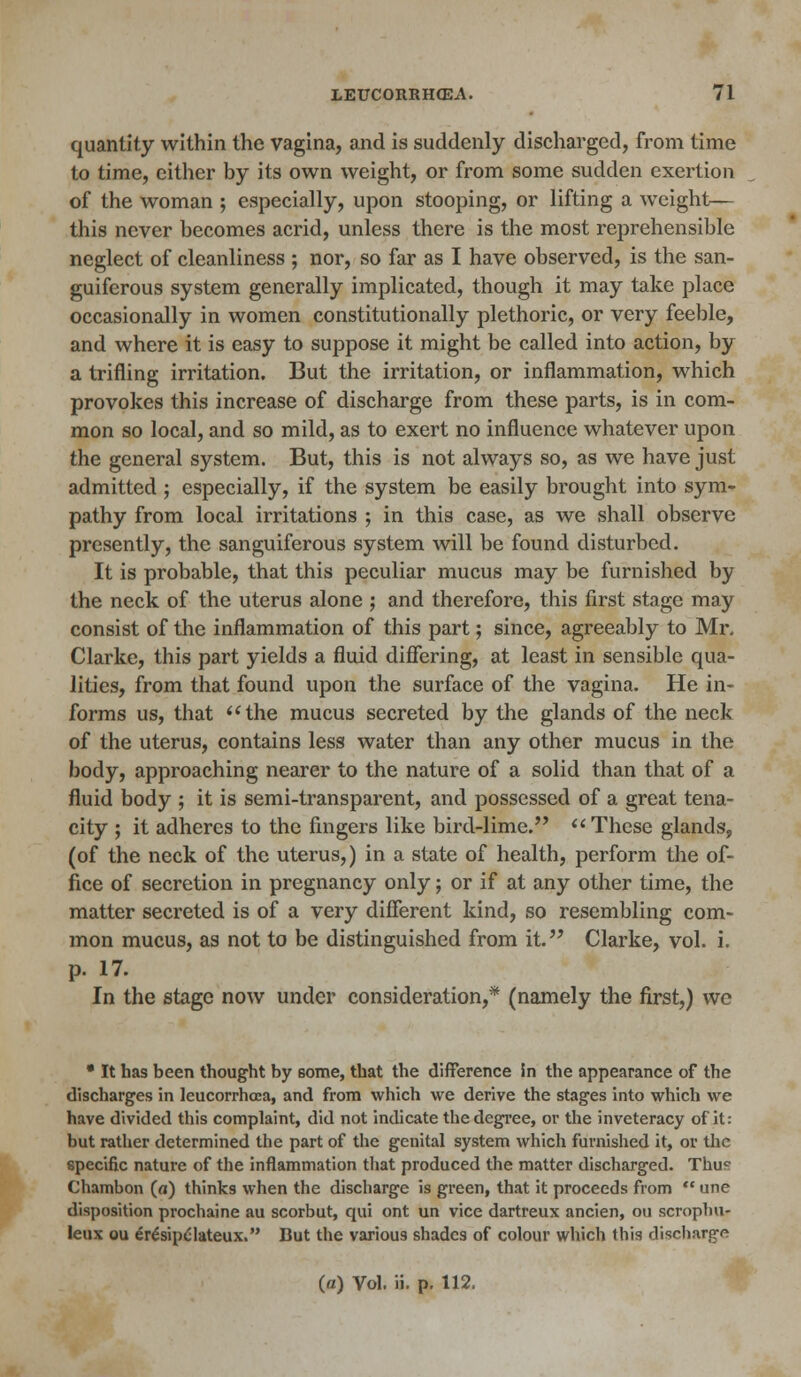 quantity within the vagina, and is suddenly discharged, from time to time, cither by its own weight, or from some sudden exertion of the woman 5 especially, upon stooping, or lifting a weight— this never becomes acrid, unless there is the most reprehensible neglect of cleanliness ; nor, so far as I have observed, is the san- guiferous system generally implicated, though it may take place occasionally in women constitutionally plethoric, or very feeble, and where it is easy to suppose it might be called into action, by a trifling irritation. But the irritation, or inflammation, which provokes this increase of discharge from these parts, is in com- mon so local, and so mild, as to exert no influence whatever upon the general system. But, this is not always so, as we have just admitted ; especially, if the system be easily brought into sym- pathy from local irritations ; in this case, as we shall observe presently, the sanguiferous system will be found disturbed. It is probable, that this peculiar mucus may be furnished by the neck of the uterus alone ; and therefore, this first stage may consist of the inflammation of this part; since, agreeably to Mr. Clarke, this part yields a fluid differing, at least in sensible qua- lities, from that found upon the surface of the vagina. He in- forms us, that the mucus secreted by the glands of the neck of the uterus, contains less water than any other mucus in the body, approaching nearer to the nature of a solid than that of a fluid body ; it is semi-transparent, and possessed of a great tena- city ; it adheres to the fingers like bird-lime. These glands, (of the neck of the uterus,) in a state of health, perform the of- fice of secretion in pregnancy only; or if at any other time, the matter secreted is of a very different kind, so resembling com- mon mucus, as not to be distinguished from it. Clarke, vol. i. p. 17. In the stage now under consideration,* (namely the first,) we • It has been thought by 6ome, that the difference Sn the appearance of the discharges in leucorrhcea, and from which we derive the stages into which we have divided this complaint, did not indicate the degree, or the inveteracy of it: but rather determined the part of the genital system which furnished it, or the specific nature of the inflammation that produced the matter discharged. Thu0 Chambon (a) thinks when the discharge is green, that it proceeds from  une disposition prochaine au scorbut, qui ont un vice dartreux ancien, ou scrophur leux ou er£sipc'lateux. But the various shades of colour which this discharge (a) Vol. ii. p. 112.