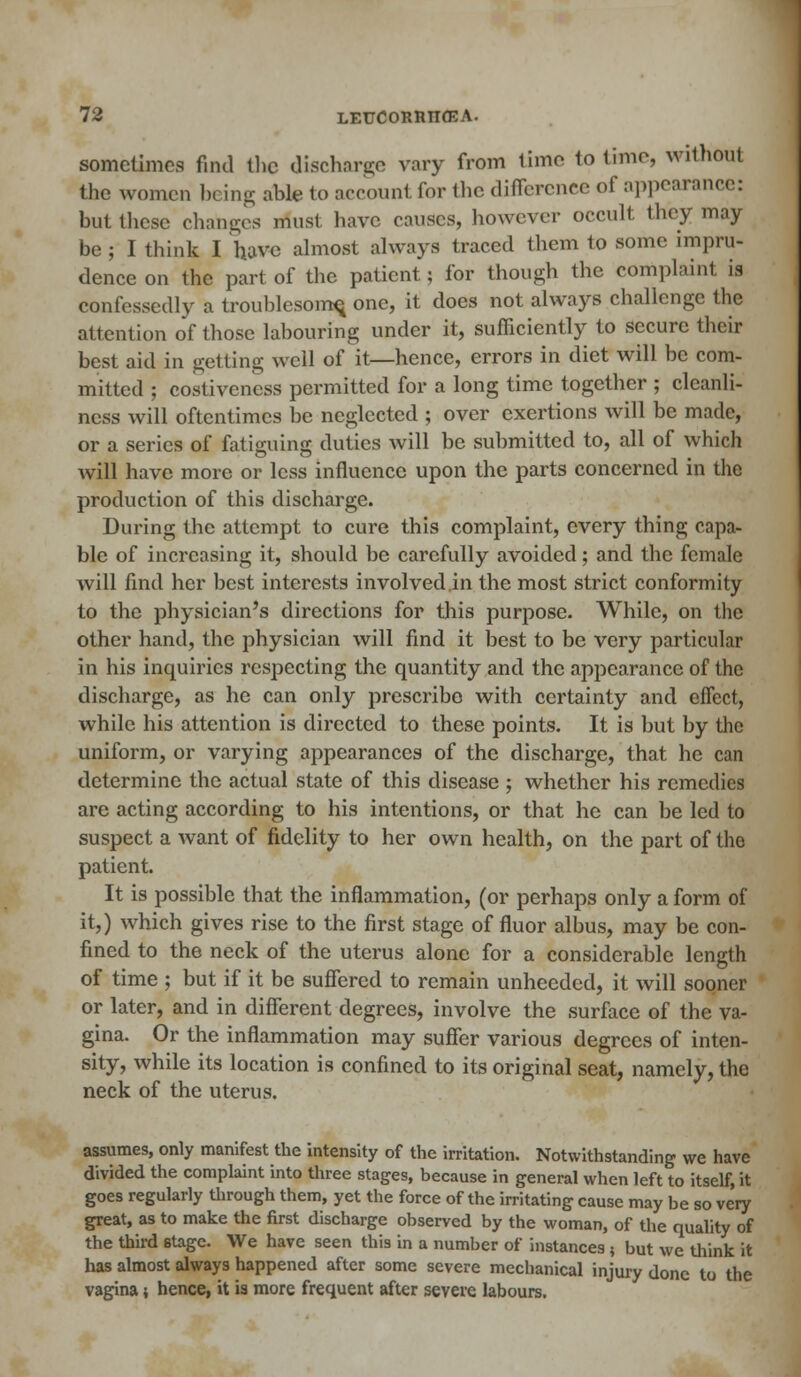 sometimes find the discharge vary from time to time, without the women being able to account for the difference of appearance: but these changes must have causes, however occult they may be ; I think I have almost always traced them to some impru- dence on the part of the patient; for though the complaint is confessedly a troublesome, one, it does not always challenge the attention of those labouring under it, sufficiently to secure their best aid in getting well of it—hence, errors in diet will be com- mitted ; costivencss permitted for a long time together ; cleanli- ness will oftentimes be neglected ; over exertions will be made, or a series of fatiguing duties will be submitted to, all of which will have more or less influence upon the parts concerned in the production of this discharge. During the attempt to cure this complaint, every thing capa- ble of increasing it, should be carefully avoided; and the female will find her best interests involved in the most strict conformity to the physician's directions for this purpose. While, on the other hand, the physician will find it best to be very particular in his inquiries respecting the quantity and the appearance of the discharge, as he can only prescribo with certainty and effect, while his attention is directed to these points. It is but by the uniform, or varying appearances of the discharge, that he can determine the actual state of this disease ; whether his remedies are acting according to his intentions, or that he can be led to suspect a want of fidelity to her own health, on the part of the patient. It is possible that the inflammation, (or perhaps only a form of it,) which gives rise to the first stage of fluor albus, may be con- fined to the neck of the uterus alone for a considerable length of time ; but if it be suffered to remain unheeded, it will sooner or later, and in different degrees, involve the surface of the va- gina. Or the inflammation may suffer various degrees of inten- sity, while its location is confined to its original seat, namely, the neck of the uterus. assumes, only manifest the intensity of the irritation. Notwithstanding we have divided the complaint into three stages, because in general when left to itself, it goes regularly through them, yet the force of the irritating cause may be so very great, as to make the first discharge observed by the woman, of the quality of the third stage. We have seen this in a number of instances ; but we think it has almost always happened after some severe mechanical injury done to the vagina j hence, it ia more frequent after severe labours.