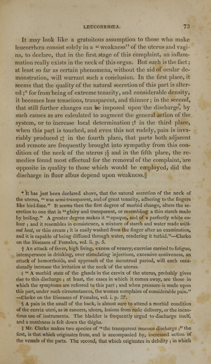 It may look like a gratuitous assumption to those who make leucorrhoca consist solely in a  weakness of the uterus and vagi- nit, 1o declare, that in the first stage of this complaint, an inflam- mation really exists in the neck of this organ. But such is the fact; at least so far as certain phenomena, without the aid of ocular de- monstration, will warrant such a conclusion. In the first place, it seems that the quality of the natural secretion of this part is alter- ed ;* for from being of extreme tenacity, and considerable density, it becomes less tenacious, transparent, and thinner; in the second, that still further changes can be imposed upon the discharge, by such causes as are calculated to augment the general action of the system, or to increase local determination ;t in the third place, when this part is touched, and even this not rudely, pain is inva- riably produced ;t in the fourth place, that parts both adjacent and remote are frequently brought into sympathy from this con- dition of the neck of the uterus ;§ and in the fifth place, the re- medies found most effectual for the removal of the complaint, are opposite in quality to those which would be employed, did the discharge in fluor albus depend upon weakness. || * It has just been declared above, that the natural secretion of the neck of the uterus,  was semi-transparent, and of great tenacity, adhering to the fingers like bird-lime. It seems then the first degree of morbid change, alters the se- cretion to one that is  glairy and transparent, or resembling a thin starch made by boiling. A greater degree makes it opaque, and of a perfectly white co- lour ; and it resembles in consistence, a mixture of starch and water madewith- Gut heat, or thin cream ; it is easily washed from the finger after an examination, and it is capable of being diffused through water, rendering it turbid.—Clarke on the Diseases of Females, vol. ii. p. 5. f An attack of fever, high living, excess of venery, exercise carried to fatigue, intemperance in drinking, over stimulating injections, excessive costiveness, an attack of hemorrhoids, and approach of the menstrual period, will each occa- sionally increase the irritation at the neck of the uterus. +  A morbid state of the glands in the cervix of the uterus, probably gives rise to this discharge ; at least, the cases in which it comes away, are those in which the symptoms are referred to this part; and when pressure is made upon this part, under such circumstances, the woman complains of considerable pain. —Clarke on the Diseases of Females, vol. i. p. 37. § A pain in the small of the back, is almost sure to attend a morbid condition of the cervix uteri, as in cancers, ulcers, lesions from rude delivery, or the incau- tious use of instruments. The bladder is frequently urged to discharge itself, and a numbness is felt down the thighs. || Mr. Clarke makes two species of  the transparent mucous discharge ; the first, is that which originates from, and is accompanied by, increased action of the vessels of the parts. The second, that which originates in debility ; in which