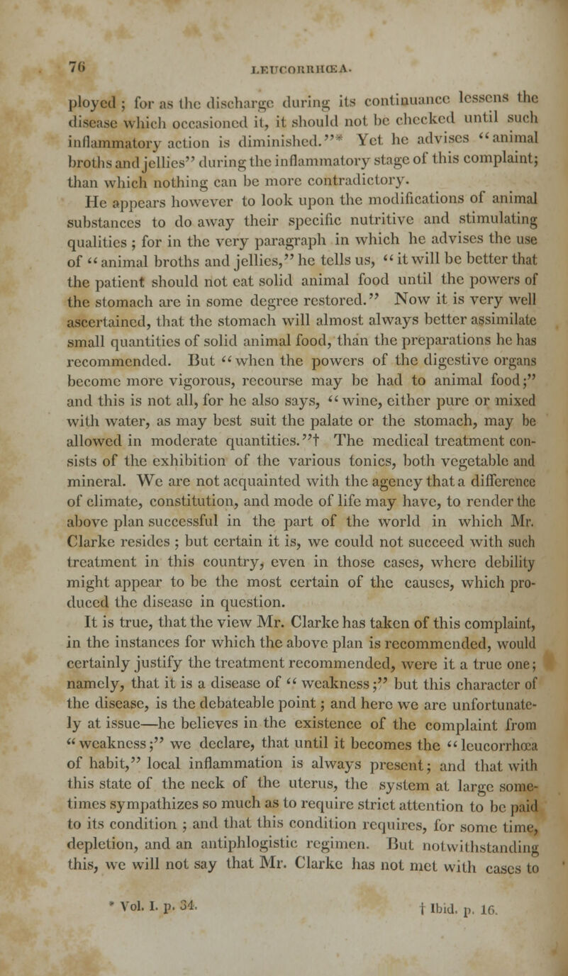 ployed; for as the discharge during its continuance lessens the disease which occasioned it, it should not be checked until such inflammatory action is diminished.* Yet he advises animal broths and jellies during the inflammatory stage of this complaint; than which nothing can he more contradictory. He appears however to look upon the modifications of animal substances to do away their specific nutritive and stimulating qualities ; for in the very paragraph in which he advises the use of  animal broths and jellies, he tells us,  it will be better that the patient should not eat solid animal food until the powers of the stomach are in some degree restored. Now it is very well ascertained, that the stomach will almost always better assimilate small quantities of solid animal food, than the preparations he has recommended. But when the powers of the digestive organs become more vigorous, recourse may be had to animal food; and this is not all, for he also says, wine, either pure or mixed with water, as may best suit the palate or the stomach, may be allowed in moderate quantities, t The medical treatment con- sists of the exhibition4 of the various tonics, both vegetable and mineral. We are not acquainted with the agency that a difference of climate, constitution, and mode of life may have, to render the above plan successful in the part of the world in which Mr- Clarke resides ; but certain it is, we could not succeed with such treatment in this country, even in those cases, where debility might appear to be the most certain of the causes, which pro- duced the disease in question. It is true, that the view Mr. Clarke has taken of this complaint, in the instances for which the above plan is recommended, would certainly justify the treatment recommended, were it a true one; namely, that it is a disease of  weakness; but this character of the disease, is the dcbatcable point; and here wc are unfortunate- ly at issue—he believes in the existence of the complaint from weakness; we declare, that until it becomes the leucorrhcea of habit, local inflammation is always present; and that with this state of the neck of the uterus, the system at large some- times sympathizes so much as to require strict attention to be paid, to its condition ; and that this condition requires, for some time, depletion, and an antiphlogistic regimen. But notwithstanding this, wc will not say that Mr. Clarke has not met with cases to * Vol. I. p. 84. i ibid. p. 16.