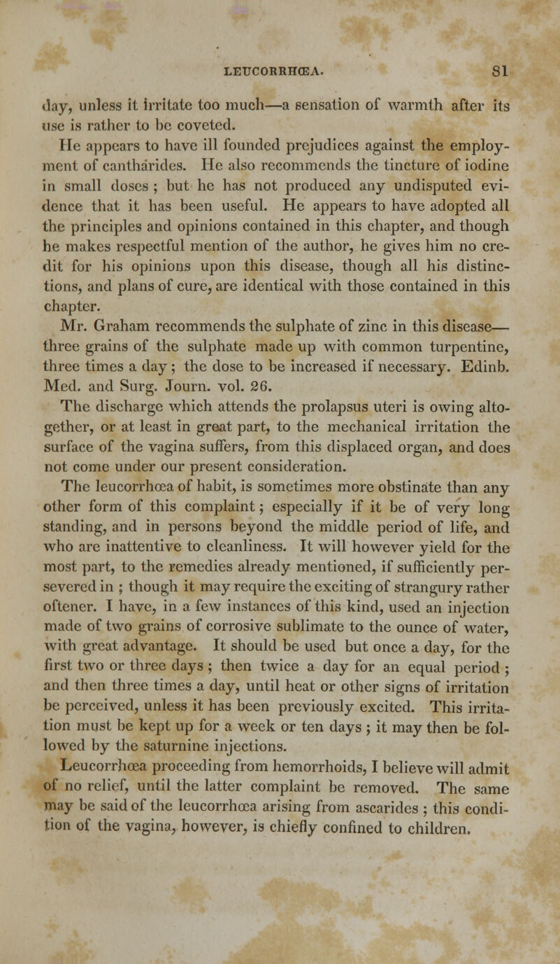 day, unless it irritate too much—a sensation of warmth after its use is rather to 1)0 coveted. He appears to have ill founded prejudices against the employ- ment of cantharides. He also recommends the tincture of iodine in small doses ; but he has not produced any undisputed evi- dence that it has been useful. He appears to have adopted all the principles and opinions contained in this chapter, and though he makes respectful mention of the author, he gives him no cre- dit for his opinions upon this disease, though all his distinc- tions, and plans of cure, are identical with those contained in this chapter. Mr. Graham recommends the sulphate of zinc in this disease— three grains of the sulphate made up with common turpentine, three times a day; the dose to be increased if necessary. Edinb. Med. and Surg. Journ. vol. 26. The discharge which attends the prolapsus uteri is owing alto- gether, or at least in great part, to the mechanical irritation the surface of the vagina suffers, from this displaced organ, and does not come under our present consideration. The leucorrhoea of habit, is sometimes more obstinate than any other form of this complaint; especially if it be of very long standing, and in persons beyond the middle period of life, and who are inattentive to cleanliness. It will however yield for the most part, to the remedies already mentioned, if sufficiently per- severed in ; though it may require the exciting of strangury rather oftener. I have, in a few instances of this kind, used an injection made of two grains of corrosive sublimate to the ounce of water, with great advantage. It should be used but once a day, for the first two or three days ; then twice a day for an equal period ; and then three times a day, until heat or other signs of irritation be perceived, unless it has been previously excited. This irrita- tion must be kept up for a week or ten days ; it may then be fol- lowed by the saturnine injections. Leucorrhoea proceeding from hemorrhoids, I believe will admit of no relief, until the latter complaint be removed. The same may be said of the leucorrhoea arising from ascarides ; this condi- tion of the vagina, however, is chiefly confined to children.