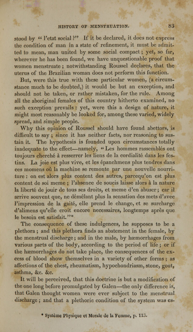 stood by  l'etat social ? If it be declared, it does not ex-press the condition of man in a state of refinement, it must be admit- ted to mean, man united by some social compact; yet, so far, wherever he has been found, we have unquestionable proof that women menstruate ; notwithstanding Roussel declares, that the uterus of the Brazilian woman does not perform this function. But, were this true with these particular women, (a circum- stance much to be doubted,) it would be but an exception, and should not be taken, or rather mistaken, for the rule. Among all the aboriginal females of this country hitherto examined, no such exception prevails : yet, were this a design of nature, it might most reasonably be looked for, among these varied, widely spread, and simple people. Why this opinion of Roussel should have found abettors, is difficult to say ; since it has neither facts, nor reasoning to sus- tain it. The hypothesis is founded upon circumstances totally inadequate to the effect—namely,  Les hommes rassembles ont toujours cherche a resserrer les liens de la cordialite dans les fes- tins. La joie est plus vive, et les epanchmens plus tendres dans ces momens ou la machine se remonte par une nouvelle nourri- ture : on est alors plus content des autres, parcequ'on est plus content de soi meme ; l'absence de soucis laisse alors a la nature la liberte de jouir de tous ses droits, et meme d'en abuser; car il arrive souvent que, ne demelant plus la sensation des mets d'avec l'impression de la gait6, elle prend le change, et se surcharge d'alimens qu'elle croit encore necessaires, longtemps apres que le besoin est satisfait.* The consequence of these indulgences, he supposes to be a plethora ; and this plethora finds an abatement in the female, by the menstrual discharge; and in the male, by haemorrhages from various parts of the body, according to the period of life ; or if the haemorrhages do not take place, the consequences of the ex- cess of blood show themselves in a variety of other forms ; as affections of the chest, rheumatism, hypochondriasm, stone, gout, asthma, &c. &c. It will be perceived, that this doctrine is but a modification of the one long before promulgated by Galen—the only difference is, that Galen thought women were ever subject to the menstrual discharge ; and that a plethoric condition of the system was es-