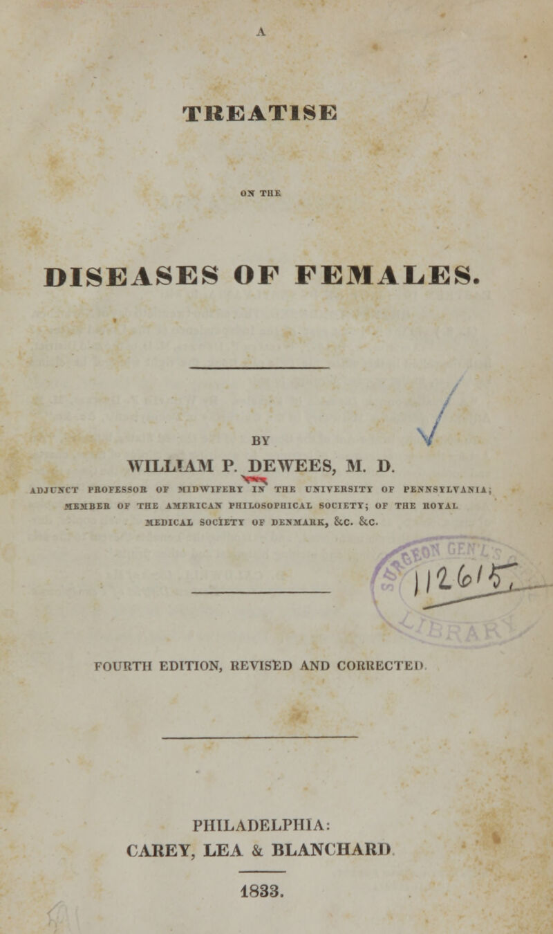 TREATISE DISEASES OF FEMALES. BY V / WILLIAM P. DEWEES, M. D. ADJUNCT PROFESSOR OF MIDWIFERY IX THF. UNIVERSITY OF PENNSYLVANIA: MEMBER OF THE AMERICAN PHILOSOPHICAL SOCIETY; OF THE ROYAL MEDICAL SOCIETY OF DENMARK, &C. &C. «ttf ifc/r: FOURTH EDITION, REVISED AND CORRECTED PHILADELPHIA: CAREY, LEA & BLANCHARJ) 1833.