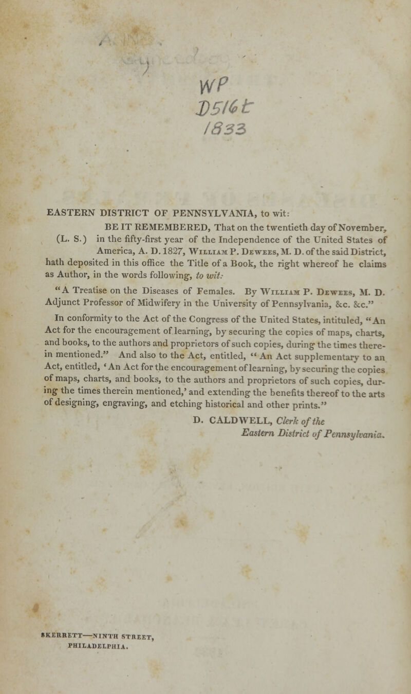 wp VSHet /833 EASTERN DISTRICT OF PENNSYLVANIA, to wit: BE IT REMEMBERED, That on the twentieth day of November, (L. S.) in the fifty-first year of the Independence of the United States of America, A. D. 1827, William P. Dewees, ML D. of the said District, hath deposited in this office the Title of a Book, the right whereof he claims as Author, in the words following-, to wit: A Treatise on the Diseases of Females. By William P. Dewees, M. D. Adjunct Professor of Midwifery in the University of Pennsylvania, &c. &x. In conformity to the Act of the Congress of the United States, intituled, An Act for the encouragement of learning, by securing the copies of maps, charts, and books, to the authors and proprietors of such copies, during the times there- in mentioned. And also to the Act, entitled,  An Act supplementary- to an Act, entitled, 'An Act for the encouragement of learning, bysecuring the copies of maps, charts, and books, to the authors and proprietors of such copies, dur- ing the times therein mentioned,' and extending the benefits thereof to the arts of designing, engraving, and etching historical and other prints. D. CALDWELL, Clerk of the Eastern District of Pennsylvania. BKERRETT NINTH STREET, PHILADELPHIA.