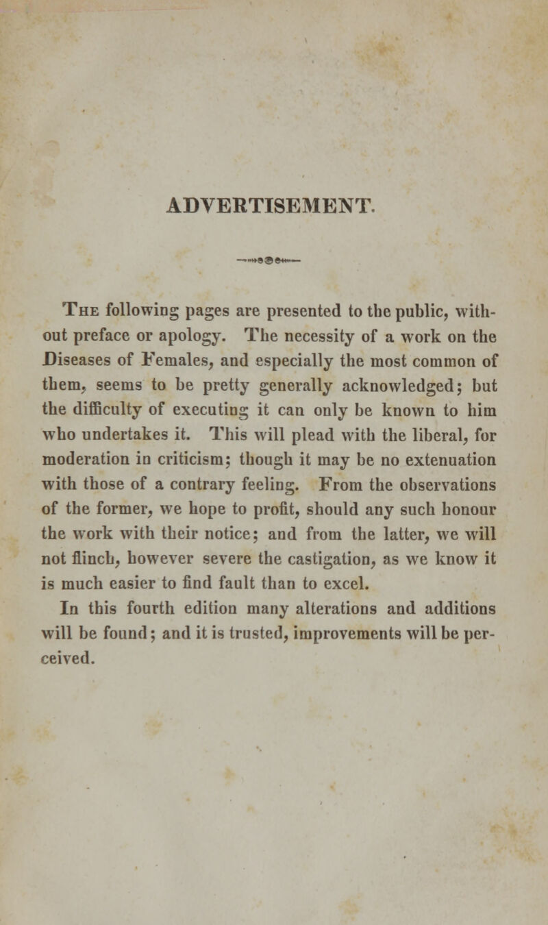 ADVERTISEMENT. The following pages are presented to the public, with- out preface or apology. The necessity of a work on the Diseases of Females, and especially the most common of them, seems to be pretty generally acknowledged; but the difficulty of executing it can only be known to him who undertakes it. This will plead with the liberal, for moderation in criticism; though it may be no extenuation with those of a contrary feeling. From the observations of the former, we hope to profit, should any such honour the work with their notice; and from the latter, we will not flinch, however severe the castigation, as we know it is much easier to find fault than to excel. In this fourth edition many alterations and additions will be found; and it is trusted, improvements will be per- ceived.