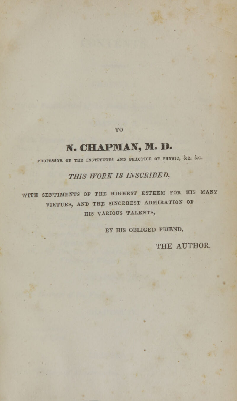 TO tf. CHAPMAN, M. D. PBOFESSOB or THE INSTITUTES AND PBACTICE OF PHYSIC, &C. &C. THIS WORK IS INSCRIBED, WITH SENTIMENTS OP THE HIGHEST ESTEEM FOR HIS MANY VIRTUES, AND THE SINCEREST ADMIRATION OF HIS VARIOUS TALENTS, BY HIS OBLIGED FRIEND, THE AUTHOR.