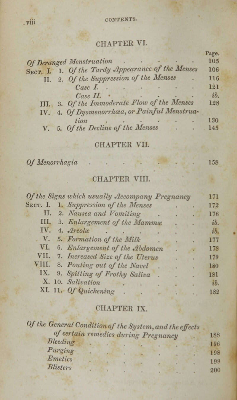 CHAPTER VI. Of Deranged Menstruation Sect. I. 1. Of the Tardy Appearance of the Menses II. 2. Of the Suppression of the Menses Case /....•••• Case II. • III. 3. Of the Immoderate Flow of the Menses IV. 4. Of Dysmenorrhcea, or Painful Menstrua- tion ...... V. 5. Of the Decline of the Menses CHAPTER VII. Page. 105 106 116 121 ib. 128 130 145 Of Menorrhagia 15S CHAPTER VIII. Of the Signs which usually Accompany Pregnancy Sect. I. 1. Suppression of tlie Menses II. III. IV. V. VI. VII. VIII. IX. X. XI. 2. Nausea and Vomiting 3. Enlargement of'the Mammx 4. Areolx .... 5. Formation of the Milk 6. Enlargement of the Abdomen 7. Increased Size of the Uterus 8. Pouting out of the Navel Spitting of Frothy Saliva . Salivation Of Quickening 9. 10. Hi 171 175 176 ft. ib. 177 17S 179 180 1S1 ib. L8fl CHAPTER 1\. Of the General Condition of the System, and the effects of certain / Bleeding Purging Emetics Blisters emedies during Pregnancy 1SS 196 198 199 200