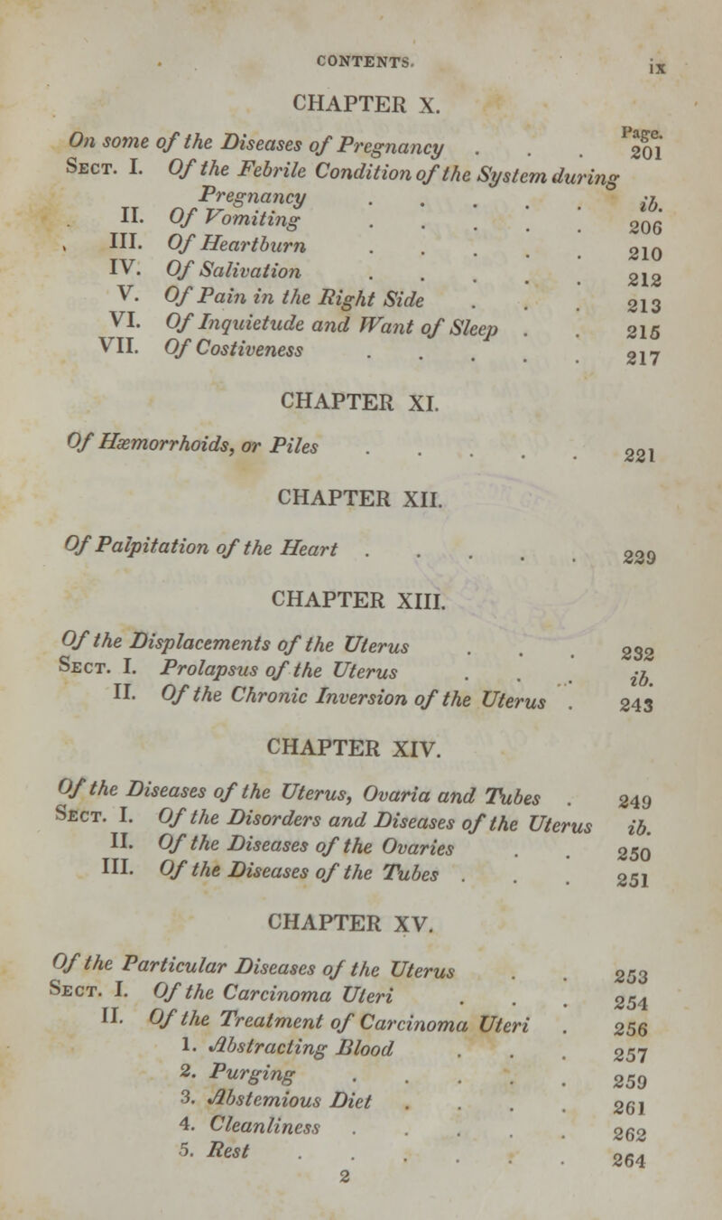 CHAPTER X. On some of the Diseases of Pregnancy . Sect. I. Of the Febrile Condition of the System durin, II. III. IV. V. VI. VII. Pregnancy Of Vomiting Of Heartburn Of Salivatio?i Of Pain in the Right Side Of Inquietude and Want of Sleep Of Costiveness Page. 201 lb. 206 210 212 213 215 217 CHAPTER XI. Of Hemorrhoids, or Piles CHAPTER XII. Of Palpitation of the Heart .... CHAPTER XIII. Of the Displacements of the Uterus Sect. I. Prolapsus of the Uterus II. Of the Chronic Inversion of the Uterus Sect. I II Of the Carcinoma Uteri Of the Treatment of Carcinoma Uteri 1. Abstracting Blood 2. Purging 3. Abstemious Diet 4. Cleanliness 5. Pest 2 221 229 232 ib. 243 CHAPTER XIV. Of the Diseases of the Uterus, Ovaria and Tubes . 249 Sect. I. Of the Disorders and Diseases of the Uterus ib. II. Of the Diseases of the Ovaries . . 250 III. Of the Diseases of the Tubes . 251 CHAPTER XV. Of the Particular Diseases of the Uterus 253 254 256 257 259 261 262 264