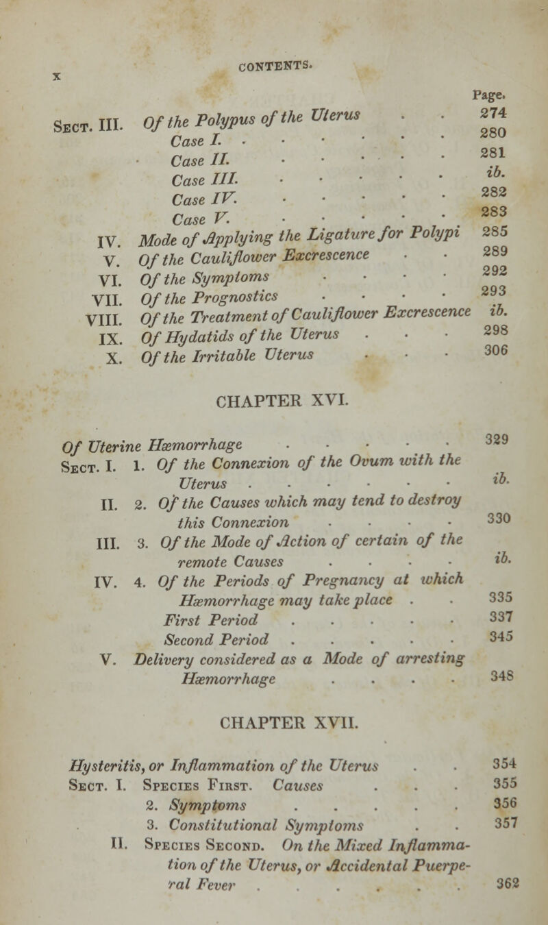 X Page. Sect. III. Of the Polypus of the Uterus 274 CaseL ..-••• 28° Case II. 281 Caselll %b' Case IV. . ■ . • 282 Case V. 283 IV. Mode of Applying the Ligature for Polypi 285 V Of the Cauliflower Excrescence VI. Of the Symptoms . VII. Of the Prognostics . • • • 293 VIII. O/Me Treatment of Cauliflower Excrescence ib. IX. Of Hydatids of the Uterus . X. Of the Irritable Uterus ... 306 CHAPTER XVI. 0/ Uterine Haemorrhage ... 329 Sect. I. 1. 0/ Me Connexion of the Ovum with the Uterus ...-•• *• II. 2. O/Me Causes which may tend to destroy this Connexion • ■ • 33° III. 3. Of the Mode of Action of certain of the remote Causes .... ib. IV. 4. Of the Periods of Pregnancy at which Haemorrhage may take place . . 335 First Period . 337 Second Period . . . • 345 V. Delivery considered as a Mode of arresting Haemorrhage .... 34S CHAPTER XVII. Hysteritis, or Inflammation of the Uterus . . 354 Sect. I. Species First. Causes . . . 355 2. Symptoms ..... 356 3. Constitutional Symptoms . . 357 II. Species Second. On the Mixed Inflamma- tion of the UteruSy or Accidental Puerpe- ral Fever . .... 362