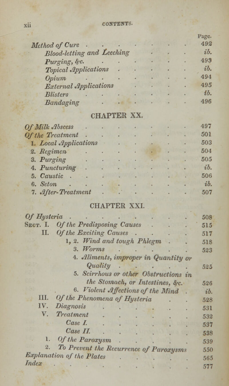 xu Method of Cure . Blood-letting and Leeching Purging, §c. Topical Applications Opium External Applications Blisters Bandaging CHAPTER XX. Of Milk Abscess Of the Treatment . 1. Local Applications 2. Regimen 3. Purging 4. Puncturing 5. Caustic . 6. Seton 7. After-Treatment CHAPTER XXI. Of Hysteria Sect. I. Of the Predisposing Causes II. Of the Exciting Causes .... 1, 2. Wind and tough Phlegm . Worms ..... Aliments, improper in Quantity or Quality ..... 5. Scirrhous or other Obstructions in the Stomach, or Intestines, <§«c. 6. Violent Affections of the Mind Of the Phenomena of Hysteria Diagnosis ..... Treatment ..... Case /...... Case // 1- Of the Paroxysm .... 2. To Pi-event the Recurrence of Paroxysms Explanation of the Plates Index 3. 4. III. IV. V. Page. 492 ib. 493 ib. 494 495 ib. 496 497 501 503 504 505 ib. 506 ib. 507 508 515 517 51S 523 525 526 ib. 528 531 532 537 53S 539 550 565 577