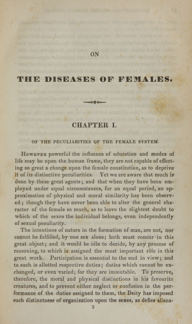 ON THE DISEASES OF FEMALES. CHAPTER L OF THE PECULIARITIES OF THE FEMALE SYSTEM. However powerful the influence of education and modes of life may be upon the human frame, they are not capable of effect- ing so great a change upon the female constitution, as to deprive it of its distinctive peculiarities. Yet we are aware that much is done by these great agents;, and that when they have been em- ployed under equal circumstances, for an equal period, an ap- proximation of physical and moral similarity has been observ- ed ; though they have never been able to alter the general cha- racter of the female so much, as to leave the slightest doubt to which of the sexes the individual belongs, even independently of sexual peculiarity. The intentions of nature in the formation of man, are not, nor cannot be fulfilled, by one sex alone; both must concur in this great object; and it would be idle to decide, by any process of reasoning, to which is assigned the most important role in this great work. Participation is essential to the end in view; and to each is allotted respective duties; duties which cannot be ex- changed, or even varied; for they are immutable. To preserve, therefore, the moral and physical distinctions in his favourite creatures, and to prevent either neglect or confusion in the per- formance of the duties assigned to them, the Deity has imposed such distinctness of organization upon the sexes, as defies aliena- 3