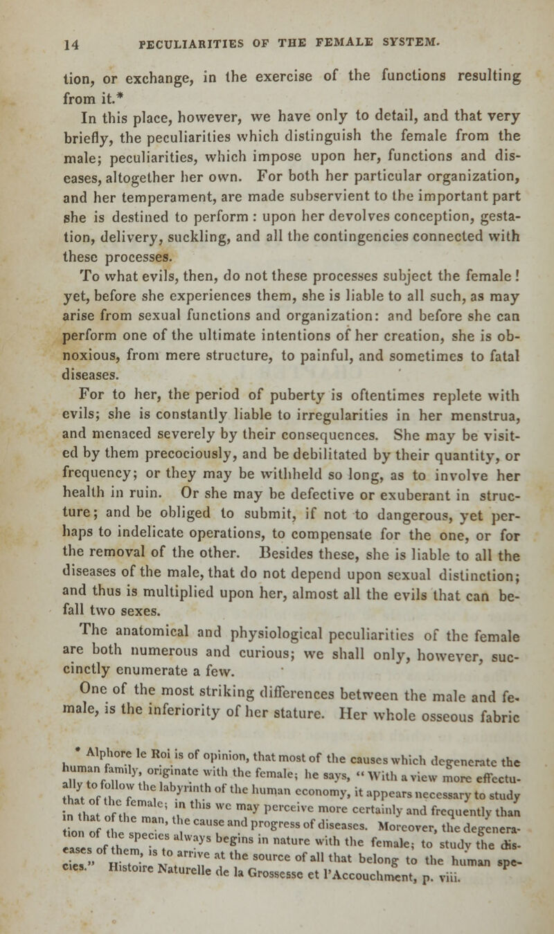 tion, or exchange, in the exercise of the functions resulting from it* In this place, however, we have only to detail, and that very briefly, the peculiarities which distinguish the female from the male; peculiarities, which impose upon her, functions and dis- eases, altogether her own. For both her particular organization, and her temperament, are made subservient to the important part she is destined to perform : upon her devolves conception, gesta- tion, delivery, suckling, and all the contingencies connected with these processes. To what evils, then, do not these processes subject the female ! yet, before she experiences them, she is liable to all such, as may arise from sexual functions and organization: and before she can perform one of the ultimate intentions of her creation, she is ob- noxious, from mere structure, to painful, and sometimes to fatal diseases. For to her, the period of puberty is oftentimes replete with evils; she is constantly liable to irregularities in her menstrua, and menaced severely by their consequences. She may be visit- ed by them precociously, and be debilitated by their quantity, or frequency; or they may be withheld so long, as to involve her health in ruin. Or she may be defective or exuberant in struc- ture; and be obliged to submit, if not to dangerous, yet per- haps to indelicate operations, to compensate for the one, or for the removal of the other. Besides these, she is liable to all the diseases of the male, that do not depend upon sexual distinction; and thus is multiplied upon her, almost all the evils that can be- fall two sexes. The anatomical and physiological peculiarities of the female are both numerous and curious; we shall only, however, suc- cinctly enumerate a few. One of the most striking differences between the male and fe- male, is the inferiority of her stature. Her whole osseous fabric • Alphore le Roi is of opinion, that most of the causes which degenerate the human famuy originate with the female; he says, « With a view more effectu- tfet nRh 7 1 yn':th  thC hUman CCOn°m^ H aPPea »ec—y to study n tha fH ; ^ t,m WC may PC1Ceive m°re X** ™* ^quently than n that of the man, the cause and progress of diseases. Mo cover, the de^enera- res of hem60'? UlWayS beg'mS ^ atUre •* thC *■*« to'^ST. S. c.es, H.sto.re Naturelle de la Grossessc et l'Accouchment, p. viii.
